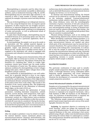 Electropolishing is commonly used for alloys that are
hard to prepare or particularly susceptible to deformation
artifacts, such as mechanical twinning in Mg, Zr, and Bi.
Electropolishing may be used when edge retention is not
required or when a large number of similar samples is
expected, for example, in process control and alloy develop-
ment.
The use of electropolishing is not widespread, however,
as it (1) has a long development time; (2) requires special
equipment; (3) often requires the use of highly corrosive,
poisonous, or otherwise dangerous chemicals; and (4) can
cause accelerated edge attack, resulting in an enlargement
of cracks and porosity, as well as preferential attack of
some constituent phases.
In spite these disadvantages, electropolishing may be
considered because of its processing speed; once the tech-
nique is optimized for a particular application, there is
none better or faster.
In electropolishing, the sample is set up as the anode in
an electrolytic cell. The cathode material depends on
the alloy being polished and the electrolyte: stainless steel,
graphite, copper, and aluminum are commonly used.
Direct current, usually from a rectiﬁed current source, is
supplied to the electrolytic cell, which is equipped with
an ammeter and voltmeter to monitor electropolishing con-
ditions.
Typically, the voltage-current characteristics of the cell
are complex. After an initial rise in current, an ‘‘electropol-
ishing plateau’’ is observed. This plateau results from the
formation of a ‘‘polishing ﬁlm,’’ which is a stable, high-
resistance viscous layer formed near the anode surface
by the dissolution of metal ions. The plateau represents
optimum conditions for electropolishing: at lower voltages
etching takes place, while at higher voltages there is ﬁlm
breakdown and gas evolution.
The mechanism of electropolishing is not well under-
stood, but is generally believed to occur in two stages:
smoothing and brightening. The smoothing stage is char-
acterized by a preferential dissolution of the ridges formed
by mechanical abrasion (primarily because the resistance
at the peak is lower than in the valley). This results in the
formation of the viscous polishing ﬁlm. The brightening
phase is characterized by the elimination of extremely
small ridges, on the order of 0.01 mm.
Electropolishing requires the optimization of many
parameters, including electrolyte composition, cathode
material, current density, bath temperature, bath agita-
tion, anode-to-cathode distance, and anode orientation
(horizontal, vertical, etc.). Other factors, such as whether
the sample should be removed before or after the current is
switched off, must also be considered. During the develop-
ment of an electropolishing procedure, the microstructure
be should ﬁrst be prepared by more conventional means so
that any electropolishing artifacts can be identiﬁed.
Etching
After the sample is polished, it may be etched to enhance
the contrast between various constituent phases and
microstructural features. Chemical, electrochemical, and
physical methods are available. Contrast on as-polished
surfaces may also be enhanced by nondestructive methods,
such as dark-ﬁeld illumination and backscattered electron
imaging (see GENERAL VACCUM TECHNIQUES).
In chemical and electrochemical etching, the desired
contrast can be achieved in a number of ways, depending
on the technique employed. Contrast-enhancement
mechanisms include selective dissolution; formation of a
ﬁlm, whose thickness varies with the crystallographic
orientation of grains; formation of etch pits and grooves,
whose orientation and density depend on grain orienta-
tion; and precipitation etching. A variety of chemical mix-
tures are used for selective dissolution. Heat tinting—the
formation of oxide ﬁlm—and anodizing both produce ﬁlms
that are sensitive to polarized light.
Physical etching techniques, such as ion etching and
thermal etching, depend on the selective removal of atoms.
When developing a particular etching procedure, it is
important to determine the ‘‘etching limit,’’ below which
some microstructural features are masked and above
which parts of the microstructure may be removed due to
excessive dissolution. For a given etchant, the most impor-
tant factor is the etching time. Consequently, it is advisa-
ble to etch the sample in small time increments and to
examine the microstructure between each step. Generally
the optimum etching program is evident only after the spe-
cimen has been over-etched, so at least one polishing-etch-
ing-polishing iteration is usually necessary before a
properly etched sample is obtained.
ILLUSTRATIVE EXAMPLES
The particular combination of steps used in metallo-
graphic sample preparation depends largely on the appli-
cation. A thorough literature survey undertaken before
beginning sample preparation will reveal techniques
used in similar applications. The four examples below
illustrate the development of a successful metallographic
sample preparation procedure.
General Microstructural Evaluation of 4340 Steel
Samples are to be prepared for the general microstructural
evaluation of 4340 steel. Fewer than three samples per day
of 1-in. (2.5-cm) material are needed. The general micro-
structure is expected to be tempered martensite, with a
bulk hardness of HRC 40 (hardness on the Rockwell C
scale). An evaluation of decarburization is required, but
a plating-thickness measurement is not needed.
The following sample preparation procedure is sug-
gested, based on past experience and a survey of the metal-
lographic literature for steel.
Sectioning. An important objective in sectioning is to
avoid ‘‘burning,’’ which can temper the martensite and
cause some decarburization. Based on the hardness and
required thickness in this case, sectioning is best accom-
plished using a 60-grit, rubber-resin-bonded alumina wheel
and cutting the section while it is submerged in a coolant.
The cutting pressure should be such that the 1-in. samples
can be cut in 1 to 2 min.
SAMPLE PREPARATION FOR METALLOGRAPHY 67
 