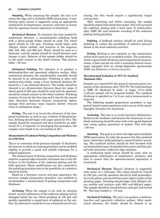 Mounting. When mounting the sample, the aim is to
retain the edge and to facilitate SEM examination. A con-
ducting epoxy mount is suggested, using an appropriate
combination of temperature, pressure, and time to ensure
that the specimen-mount separation is minimized.
Mechanical Abrasion. To minimize the time needed for
mechanical abrasion, a semiautomatic polishing head
with a three-sample holder should be used. The wheel
speed should be 150 rpm. Grinding would begin with
180-grit silicon carbide, and continue in the sequence
240, 320, 400, and 600 grit. Water should be used as a
lubricant, and the sample should be rinsed between each
change in grit. Rotation of the sample holder should be
in the sense counter to the wheel rotation. This process
takes $35 min.
Mechanical Polishing. The objective is to produce a
deformation-free and specularly reﬂective surface. After
mechanical abrasion, the sample-holder assembly should
be cleaned in an ultrasonicator. Polishing is done with
medium-nap cloths, using a 6-mm diamond abrasive fol-
lowed by a 1-mm diamond abrasive. The holder should be
cleaned in an ultrasonicator between these two steps. A
wheel speed of 300 rpm should be used and the specimen
should be rotated counter to the wheel rotation. Polishing
requires 10 min for the ﬁrst step and 5 min for the second
step. (Duration decreases because successively lighter
damage from previous steps requires shorter removal
times in subsequent steps.)
Etching. The aim is to reveal the structure of the tem-
pered martensite as well as any evidence of decarburiza-
tion. Etching should begin with super picral for 30 s. The
sample should be examined and then etched for an addi-
tional 10 s, if required. In developing this procedure, the
samples were found to be over-etched at 50 s.
Measurement of Cadmium Plating Composition and Thickness
on 4340 Steel
This is an extension of the previous example. It illustrates
the manner in which an existing procedure can be modiﬁed
slightly to provide a quick and reliable technique for a
related application.
The measurement of plating composition and thickness
requires a special edge-retention treatment due to the dif-
ference in the hardness of the cadmium plating and the
bulk specimen. Minor modiﬁcations are also required to
the polishing procedure due to the possibility of a selective
chemical attack.
Based on a literature survey and past experience, the
previous sample preparation procedure was modiﬁed to
accommodate a measurement of plating composition and
thickness.
Sectioning. When the sample is cut with an alumina
wheel, several millimeters of the cadmium plating will be
damaged below the cut. Hand grinding at 120 grit will
quickly reestablish a sound layer of cadmium at the sur-
face. An alternative would be to use a diamond saw for sec-
tioning, but this would require a signiﬁcantly longer
cutting time.
After sectioning and before mounting, the sample
should be plated with electroless nickel. This will surround
the cadmium plating with a hard layer of nickel-sulfur
alloy (HRC 60) and eliminate rounding of the cadmium
plating during grinding.
Polishing. A buffered solution should be used during
polishing to reduce the possibility of selective galvanic
attack at the steel-cadmium interface.
Etching. Etching is not required, as the examination
will be more exact on an unetched surface. The evaluation,
which requires both thickness and compositional measure-
ments, is best carried out with a scanning electron micro-
scope equipped with an energy-dispersive spectroscope
(EDS, see SYMMETRY IN CRYSTALLOGRAPHY).
Microstructural Evaluation of 7075-T6 Anodized
Aluminum Alloy
Samples are required for the general microstructure eva-
luation of the aluminum alloy 7075-T6. The bulk hardness
is HRB 80 (Rockwell B scale). A single 1/2-in.-thick
(1.25-cm) sample will be prepared weekly. The anodized
thickness is speciﬁed as 1 to 2 mm, and a measurement is
required.
The following sample preparation procedure is sug-
gested, based on past experience and a survey of the metal-
lographic literature for aluminum.
Sectioning. The aim is to avoid excessive deformation.
Based on the hardness and because the aluminum is ano-
dized, sectioning should be done with a low-speed diamond
saw, using copious quantities of coolant. This will take
$20 min.
Mounting. The goal is to retain the edge and to facilitate
SEM examination. In order the preserve the thin anodized
layer, electroless nickel plating is required before mount-
ing. The anodized surface should be ﬁrst brushed with
an intermediate layer of colloidal silver paint and then pla-
ted with electroless nickel for edge retention.
A conducting epoxy mount should be used, with an
appropriate combination of temperature, pressure, and
time to ensure that the specimen-mount separation is
minimized.
Mechanical Abrasion. Manual abrasion is suggested,
with water as a lubricant. The wheel should be rotated
at 150 rpm, and the specimen should be held perpendicu-
lar to the platen and moved from outer edge to center of the
grinding paper. Grinding should begin with 320-grit sili-
con carbide and continue with 400- and 600-grit paper.
The sample should be rinsed between each grit and turned
908. The time needed is $15 min.
Mechanical Polishing. The aim is to produce a deforma-
tion-free and specularly reﬂective surface. After mech-
anical abrasion, the holder should be cleaned in an
68 COMMON CONCEPTS
 