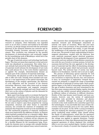 FOREWORD
Whatever standards may have been used for materials
research in antiquity, when fabrication was regarded
more as an art than a science and tended to be shrouded
in secrecy, an abrupt change occurred with the systematic
discovery of the chemical elements two centuries ago by
Cavendish, Priestly, Lavoisier, and their numerous suc-
cessors. This revolution was enhanced by the parallel
development of electrochemistry and eventually capped
by the consolidating work of Mendeleyev which led to the
periodic chart of the elements.
The age of materials science and technology had ﬁnally
begun. This does not mean that empirical or trial and error
work was abandoned as unnecessary. But rather that a
new attitude had entered the ﬁeld. The diligent fabricator
of materials would welcome the development of new tools
that could advance his or her work whether exploratory
or applied. For example, electrochemistry became an
intimate part of the armature of materials technology.
Fortunately, the physicist as well as the chemist were
able to offer new tools. Initially these included such mat-
ters as a vast improvement of the optical microscope, the
development of the analytic spectroscope, the discovery
of x-ray diffraction and the invention of the electron
microscope. Moreover, many other items such as isotopic
tracers, laser spectroscopes and magnetic resonance
equipment eventually emerged and were found useful in
their turn as the science of physics and the demands for
better materials evolved.
Quite apart from being used to re-evaluate the basis for
the properties of materials that had long been useful, the
new approaches provided much more important dividends.
The ever-expanding knowledge of chemistry made it possi-
ble not only to improve upon those properties by varying
composition, structure and other factors in controlled
amounts, but revealed the existence of completely new
materials that frequently turned out to be exceedingly use-
ful. The mechanical properties of relatively inexpensive
steels were improved by the additions of silicon, an element
which had been produced ﬁrst as a chemist’s oddity. More
complex ferrosilicon alloys revolutionized the performance
of electric transformers. A hitherto all but unknown ele-
ment, tungsten, provided a long-term solution in the search
for a durable ﬁlament for the incandescent lamp. Even-
tually the chemists were to emerge with valuable families
of organic polymers that replaced many natural materials.
The successes that accompanied the new approach to
materials research and development stimulated an
entirely new spirit of invention. What had once been
dreams, such as the invention of the automobile and the
airplane, were transformed into reality, in part through
the modiﬁcation of old materials and in part by creation
of new ones. The growth in basic understanding of electro-
magnetic phenomena, coupled with the discovery that
some materials possessed special electrical properties,
encouraged the development of new equipment for power
conversion and new methods of long-distance communica-
tion with the use of wired or wireless systems. In brief, the
successes derived from the new approach to the develop-
ment of materials had the effect of stimulating attempts
to achieve practical goals which had previously seemed
beyond reach. The technical base of society was being
shaken to its foundations. And the end is not yet in sight.
The process of fabricating special materials for well
deﬁned practical missions, such as the development of
new inventions or improving old ones, has, and continues
to have, its counterpart in exploratory research that is
carried out primarily to expand the range of knowledge
and properties of materials of various types. Such investi-
gations began in the ﬁeld of mineralogy somewhat before
the age of modern chemistry and were stimulated by the
fact that many common minerals display regular cleavage
planes and may exhibit unusual optical properties, such
as different indices of refraction in different directions.
Studies of this type became much broader and more sys-
tematic, however, once the variety of sophisticated
exploratory tools provided by chemistry and physics
became available. Although the groups of individuals
involved in this work tended to live somewhat apart from
the technologists, it was inevitable that some of their dis-
coveries would eventually prove to be very useful. Many
examples can be given. In the 1870s a young investigator
who was studying the electrical properties of a group of
poorly conducting metal sulﬁdes, today classed among
the family of semiconductors, noted that his specimens
seemed to exhibit a different electrical conductivity when
the voltage was applied in opposite directions. Careful
measurements at a later date demonstrated that specially
prepared specimens of silicon displayed this rectifying
effect to an even more marked degree. Another investiga-
tor discovered a family of crystals that displayed surface
vii
 
