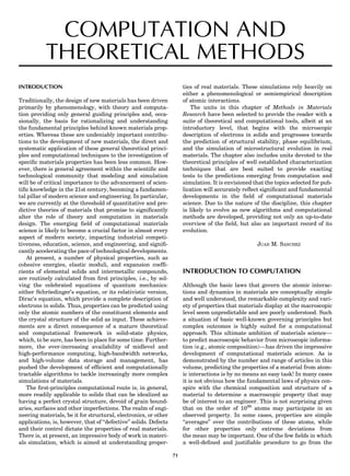 COMPUTATION AND
THEORETICAL METHODS
INTRODUCTION
Traditionally, the design of new materials has been driven
primarily by phenomenology, with theory and computa-
tion providing only general guiding principles and, occa-
sionally, the basis for rationalizing and understanding
the fundamental principles behind known materials prop-
erties. Whereas these are undeniably important contribu-
tions to the development of new materials, the direct and
systematic application of these general theoretical princi-
ples and computational techniques to the investigation of
speciﬁc materials properties has been less common. How-
ever, there is general agreement within the scientiﬁc and
technological community that modeling and simulation
will be of critical importance to the advancement of scien-
tiﬁc knowledge in the 21st century, becoming a fundamen-
tal pillar of modern science and engineering. In particular,
we are currently at the threshold of quantitative and pre-
dictive theories of materials that promise to signiﬁcantly
alter the role of theory and computation in materials
design. The emerging ﬁeld of computational materials
science is likely to become a crucial factor in almost every
aspect of modern society, impacting industrial competi-
tiveness, education, science, and engineering, and signiﬁ-
cantly accelerating the pace of technological developments.
At present, a number of physical properties, such as
cohesive energies, elastic moduli, and expansion coefﬁ-
cients of elemental solids and intermetallic compounds,
are routinely calculated from ﬁrst principles, i.e., by sol-
ving the celebrated equations of quantum mechanics:
either Schro¨edinger’s equation, or its relativistic version,
Dirac’s equation, which provide a complete description of
electrons in solids. Thus, properties can be predicted using
only the atomic numbers of the constituent elements and
the crystal structure of the solid as input. These achieve-
ments are a direct consequence of a mature theoretical
and computational framework in solid-state physics,
which, to be sure, has been in place for some time. Further-
more, the ever-increasing availability of midlevel and
high-performance computing, high-bandwidth networks,
and high-volume data storage and management, has
pushed the development of efﬁcient and computationally
tractable algorithms to tackle increasingly more complex
simulations of materials.
The ﬁrst-principles computational route is, in general,
more readily applicable to solids that can be idealized as
having a perfect crystal structure, devoid of grain bound-
aries, surfaces and other imperfections. The realm of engi-
neering materials, be it for structural, electronics, or other
applications, is, however, that of ‘‘defective’’ solids. Defects
and their control dictate the properties of real materials.
There is, at present, an impressive body of work in materi-
als simulation, which is aimed at understanding proper-
ties of real materials. These simulations rely heavily on
either a phenomenological or semiempirical description
of atomic interactions.
The units in this chapter of Methods in Materials
Research have been selected to provide the reader with a
suite of theoretical and computational tools, albeit at an
introductory level, that begins with the microscopic
description of electrons in solids and progresses towards
the prediction of structural stability, phase equilibrium,
and the simulation of microstructural evolution in real
materials. The chapter also includes units devoted to the
theoretical principles of well established characterization
techniques that are best suited to provide exacting
tests to the predictions emerging from computation and
simulation. It is envisioned that the topics selected for pub-
lication will accurately reﬂect signiﬁcant and fundamental
developments in the ﬁeld of computational materials
science. Due to the nature of the discipline, this chapter
is likely to evolve as new algorithms and computational
methods are developed, providing not only an up-to-date
overview of the ﬁeld, but also an important record of its
evolution.
JUAN M. SANCHEZ
INTRODUCTION TO COMPUTATION
Although the basic laws that govern the atomic interac-
tions and dynamics in materials are conceptually simple
and well understood, the remarkable complexity and vari-
ety of properties that materials display at the macroscopic
level seem unpredictable and are poorly understood. Such
a situation of basic well-known governing principles but
complex outcomes is highly suited for a computational
approach. This ultimate ambition of materials science—
to predict macroscopic behavior from microscopic informa-
tion (e.g., atomic composition)—has driven the impressive
development of computational materials science. As is
demonstrated by the number and range of articles in this
volume, predicting the properties of a material from atom-
ic interactions is by no means an easy task! In many cases
it is not obvious how the fundamental laws of physics con-
spire with the chemical composition and structure of a
material to determine a macroscopic property that may
be of interest to an engineer. This is not surprising given
that on the order of 1026
atoms may participate in an
observed property. In some cases, properties are simple
‘‘averages’’ over the contributions of these atoms, while
for other properties only extreme deviations from
the mean may be important. One of the few ﬁelds in which
a well-deﬁned and justiﬁable procedure to go from the
71
 