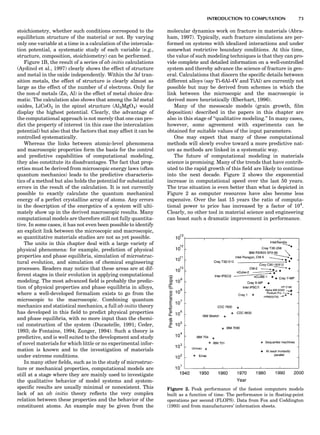 stoichiometry, whether such conditions correspond to the
equilibrium structure of the material or not. By varying
only one variable at a time in a calculation of the intercala-
tion potential, a systematic study of each variable (e.g.,
structure, composition, stoichiometry) can be performed.
Figure 1B, the result of a series of ab initio calculations
(Aydinol et al., 1997) clearly shows the effect of structure
and metal in the oxide independently. Within the 3d tran-
sition metals, the effect of structure is clearly almost as
large as the effect of the number of d electrons. Only for
the non-d metals (Zn, Al) is the effect of metal choice dra-
matic. The calculation also shows that among the 3d metal
oxides, LiCoO2 in the spinel structure (Al2MgO4) would
display the highest potential. Clearly, the advantage of
the computational approach is not merely that one can pre-
dict the property of interest (in this case the intercalation
potential) but also that the factors that may affect it can be
controlled systematically.
Whereas the links between atomic-level phenomena
and macroscopic properties form the basis for the control
and predictive capabilities of computational modeling,
they also constitute its disadvantages. The fact that prop-
erties must be derived from microscopic energy laws (often
quantum mechanics) leads to the predictive characteris-
tics of a method but also holds the potential for substantial
errors in the result of the calculation. It is not currently
possible to exactly calculate the quantum mechanical
energy of a perfect crystalline array of atoms. Any errors
in the description of the energetics of a system will ulti-
mately show up in the derived macroscopic results. Many
computational models are therefore still not fully quantita-
tive. In some cases, it has not even been possible to identify
an explicit link between the microscopic and macroscopic,
so quantitative materials studies are not as yet possible.
The units in this chapter deal with a large variety of
physical phenomena: for example, prediction of physical
properties and phase equilibria, simulation of microstruc-
tural evolution, and simulation of chemical engineering
processes. Readers may notice that these areas are at dif-
ferent stages in their evolution in applying computational
modeling. The most advanced ﬁeld is probably the predic-
tion of physical properties and phase equilibria in alloys,
where a well-developed formalism exists to go from the
microscopic to the macroscopic. Combining quantum
mechanics and statistical mechanics, a full ab initio theory
has developed in this ﬁeld to predict physical properties
and phase equilibria, with no more input than the chemi-
cal construction of the system (Ducastelle, 1991; Ceder,
1993; de Fontaine, 1994; Zunger, 1994). Such a theory is
predictive, and is well suited to the development and study
of novel materials for which little or no experimental infor-
mation is known and to the investigation of materials
under extreme conditions.
In many other ﬁelds, such as in the study of microstruc-
ture or mechanical properties, computational models are
still at a stage where they are mainly used to investigate
the qualitative behavior of model systems and system-
speciﬁc results are usually minimal or nonexistent. This
lack of an ab initio theory reﬂects the very complex
relation between these properties and the behavior of the
constituent atoms. An example may be given from the
molecular dynamics work on fracture in materials (Abra-
ham, 1997). Typically, such fracture simulations are per-
formed on systems with idealized interactions and under
somewhat restrictive boundary conditions. At this time,
the value of such modeling techniques is that they can pro-
vide complete and detailed information on a well-controlled
system and thereby advance the science of fracture in gen-
eral. Calculations that discern the speciﬁc details between
different alloys (say Ti-6Al-4V and TiAl) are currently not
possible but may be derived from schemes in which the
link between the microscopic and the macroscopic is
derived more heuristically (Eberhart, 1996).
Many of the mesoscale models (grain growth, ﬁlm
deposition) described in the papers in this chapter are
also in this stage of ‘‘qualitative modeling.’’ In many cases,
however, some agreement with experiments can be
obtained for suitable values of the input parameters.
One may expect that many of these computational
methods will slowly evolve toward a more predictive nat-
ure as methods are linked in a systematic way.
The future of computational modeling in materials
science is promising. Many of the trends that have contrib-
uted to the rapid growth of this ﬁeld are likely to continue
into the next decade. Figure 2 shows the exponential
increase in computational speed over the last 50 years.
The true situation is even better than what is depicted in
Figure 2 as computer resources have also become less
expensive. Over the last 15 years the ratio of computa-
tional power to price has increased by a factor of 104
.
Clearly, no other tool in material science and engineering
can boast such a dramatic improvement in performance.
Figure 2. Peak performance of the fastest computers models
built as a function of time. The performance is in ﬂoating-point
operations per second (FLOPS). Data from Fox and Coddington
(1993) and from manufacturers’ information sheets.
INTRODUCTION TO COMPUTATION 73
 