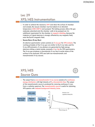 07/04/2014
1
Lec 29
XPS/AES Instrumentation
 In order to achieve the necessary UHV and clean the surface of chamber
and sample, the vacuum chamber must be baked at an elevated
temperature (250–350°C) and pumped. This baking process allows the gas
molecules adsorbed onto the chamber walls to be pumped out. An
additional requirement for the chamber is magnetic shielding, because the
trajectory of signal electrons is strongly affected by any magnetic field,
even the Earth’s magnetic field.
 Source Guns (X-ray Gun)
An electron spectrometer system contains an X-ray gun for XPS analysis. The
working principles of the X-ray gun are similar to the X-ray tube used for
X-ray diffractometry. X-ray photons are generated by high-energy
electrons striking a metal anode, commonly Al or Mg for XPS spectrometry.
The X-ray gun produces a characteristic X-ray line to excite atoms of the
surface to be analyzed. XPS uses both non-monochromatic and
monochromatic X-ray sources.
XPS/AES
Source Guns
 The output from a non-monochromatic X-ray source consists of a continuous
energy distribution with high intensity of Kα characteristic lines. The output
of the monochromatic source is produced by removing continuous X-rays
from a radiation spectrum. The monochromatic source is useful for obtaining
XPS spectra with reduced background intensity/noise.
XPS/AES
Source Gun
for XPS
Electron
Gun Ion Gun
 