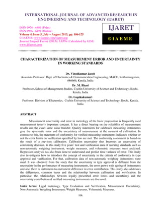 International Journal of Advanced Research in Engineering and Technology (IJARET), ISSN
0976 – 6480(Print), ISSN 0976 – 6499(Online) Volume 4, Issue 5, July – August (2013), © IAEME
106
CHARACTERIZATION OF MEASUREMENT ERROR AND UNCERTAINTY
IN WORKING STANDARDS
Dr. Vinodkumar Jacob
Associate Professor, Dept. of Electronics & Communication Engineering, MACE, Kothamangalam,
686666, Kerala, India
Dr. M. Bhasi
Professor, School of Management Studies, Cochin University of Science and Technology, Kochi,
Kerala, India
Dr. Gopikakumari
Professor, Division of Electronics, Cochin University of Science and Technology, Kochi, Kerala,
India
ABSTRACT
Measurement uncertainty and error in metrology of the basic proposition is frequently used
measurement tester’s important concept. It has a direct bearing on the reliability of measurement
results and the exact same value transfer. Quality statements for calibrated measuring instruments
give the systematic error and the uncertainty of measurement at the moment of calibration. In
contrast to this, the statement of conformity for verified measuring instruments indicates whether or
not the error limits on verification specified by law are met. The conformity assessment is based on
the result of a previous calibration. Calibration uncertainty thus becomes an uncertainty of
conformity decision. In this study five years’ test and verification data of working standards such as
non-automatic weighing instrument, weight measures, and volumetric measures were analyzed.
Regression analysis has also been done to understand and predict time variance of error. This study
also investigates how to introduce the concept of uncertainty in the criteria of conformity in type
approval and verification. For that, calibration data of non-automatic weighing instruments were
used. It was observed from the study that the uncertainty in type approval is different from the
uncertainty in the performance of measuring instruments, the error grows with ageing of instruments
and also there is instrument-to-instrument difference in error contribution. This study also addresses
the differences, common bases and the relationship between calibration and verification. In
particular, the relationships between legally prescribed error limits and uncertainty and the
uncertainty contribution of verified measuring instruments are discussed.
Index terms: Legal metrology, Type Evaluation and Verification, Measurement Uncertainty,
Non-Automatic Weighing Instrument, Weight Measures, Volumetric Measures.
INTERNATIONAL JOURNAL OF ADVANCED RESEARCH IN
ENGINEERING AND TECHNOLOGY (IJARET)
ISSN 0976 - 6480 (Print)
ISSN 0976 - 6499 (Online)
Volume 4, Issue 5, July – August 2013, pp. 106-125
© IAEME: www.iaeme.com/ijaret.asp
Journal Impact Factor (2013): 5.8376 (Calculated by GISI)
www.jifactor.com
IJARET
© I A E M E
 