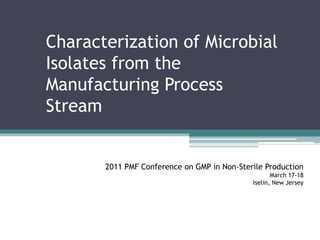 Characterization of Microbial Isolates from the Manufacturing Process Stream 2011 PMF Conference on GMP in Non-Sterile Production March 17-18 Iselin, New Jersey 