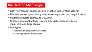  Light microscopes cannot resolve structures closer than 200 nm
 Electron microscopes have greater resolving power and magnification
 Magnifies objects 10,000X to 100,000X
 Detailed views of bacteria, viruses, internal cellular structures,
molecules, and large atoms
 Two types
• Transmission electron microscopes
• Scanning electron microscopes
The Electron Microscope
 
