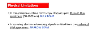 • In transmission electron microscopy electrons pass through thin
specimens (50-1000 nm). BULK BEAM
• In scanning electron microscopy signals emitted from the surface of
thick specimens. NARROW BEAM
Physical Limitations
 