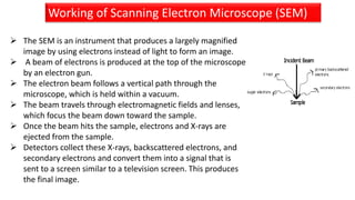  The SEM is an instrument that produces a largely magnified
image by using electrons instead of light to form an image.
 A beam of electrons is produced at the top of the microscope
by an electron gun.
 The electron beam follows a vertical path through the
microscope, which is held within a vacuum.
 The beam travels through electromagnetic fields and lenses,
which focus the beam down toward the sample.
 Once the beam hits the sample, electrons and X-rays are
ejected from the sample.
 Detectors collect these X-rays, backscattered electrons, and
secondary electrons and convert them into a signal that is
sent to a screen similar to a television screen. This produces
the final image.
Working of SEMWorking of Scanning Electron Microscope (SEM)
 