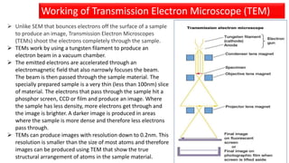 Working of Transmission Electron Microscope (TEM)
 Unlike SEM that bounces electrons off the surface of a sample
to produce an image, Transmission Electron Microscopes
(TEMs) shoot the electrons completely through the sample.
 TEMs work by using a tungsten filament to produce an
electron beam in a vacuum chamber.
 The emitted electrons are accelerated through an
electromagnetic field that also narrowly focuses the beam.
The beam is then passed through the sample material. The
specially prepared sample is a very thin (less than 100nm) slice
of material. The electrons that pass through the sample hit a
phosphor screen, CCD or film and produce an image. Where
the sample has less density, more electrons get through and
the image is brighter. A darker image is produced in areas
where the sample is more dense and therefore less electrons
pass through.
 TEMs can produce images with resolution down to 0.2nm. This
resolution is smaller than the size of most atoms and therefore
images can be produced using TEM that show the true
structural arrangement of atoms in the sample material.
 