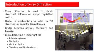 • X-ray diffraction is used to obtain
structural information about crystalline
solids.
• Useful in biochemistry to solve the 3D
structures of complex biomolecules.
• Bridge between physics, chemistry, and
biology.
• X-ray diffraction is important for
 Solid-state physics
 Biophysics
 Medical physics
 Chemistry and Biochemistry
Introduction of X-ray Diffraction
 