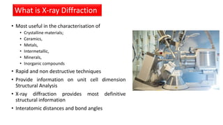 • Most useful in the characterisation of
• Crystalline materials;
• Ceramics,
• Metals,
• Intermetallic,
• Minerals,
• Inorganic compounds
• Rapid and non destructive techniques
• Provide information on unit cell dimension
Structural Analysis
• X-ray diffraction provides most definitive
structural information
• Interatomic distances and bond angles
What is X-ray Diffraction
 