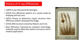 • (1895) X-rays discovered by Roentgen
• (1914) First diffraction pattern of a crystal made by
Knipping and von Laue
• (1915) Theory to determine crystal structure from
diffraction pattern developed by Bragg.
• (1953) DNA structure solved by Watson and Crick
• Now Diffraction improved by computer technology;
methods used to determine atomic structures and in
medical applications
History of X-ray Diffraction
 