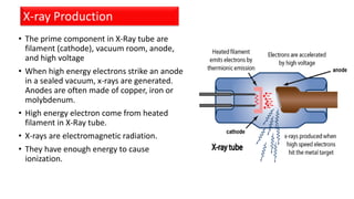 • The prime component in X-Ray tube are
filament (cathode), vacuum room, anode,
and high voltage
• When high energy electrons strike an anode
in a sealed vacuum, x-rays are generated.
Anodes are often made of copper, iron or
molybdenum.
• High energy electron come from heated
filament in X-Ray tube.
• X-rays are electromagnetic radiation.
• They have enough energy to cause
ionization.
X-ray Production
 