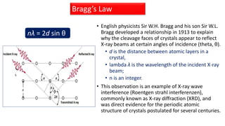 • English physicists Sir W.H. Bragg and his son Sir W.L.
Bragg developed a relationship in 1913 to explain
why the cleavage faces of crystals appear to reflect
X-ray beams at certain angles of incidence (theta, θ).
• d is the distance between atomic layers in a
crystal,
• lambda λ is the wavelength of the incident X-ray
beam;
• n is an integer.
• This observation is an example of X-ray wave
interference (Roentgen strahl interferenzen),
commonly known as X-ray diffraction (XRD), and
was direct evidence for the periodic atomic
structure of crystals postulated for several centuries.
Bragg’s Law
nλ = 2d sin θ
 