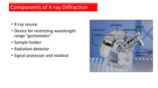 • X-ray source
• Device for restricting wavelength
range “goniometer”
• Sample holder
• Radiation detector
• Signal processor and readout
Components of X-ray Diffraction
 