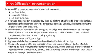X-ray Diffraction Instrumentation
 X-ray diffractometers consist of three basic elements:
 an X-ray tube,
 a sample holder,
 an X-ray detector.
 X rays are generated in a cathode ray tube by heating a filament to produce electrons,
accelerating the electrons toward a target by applying a voltage, and bombarding the
target material with electrons.
 When electrons have sufficient energy to dislodge inner shell electrons of the target
material, characteristic X-ray spectra are produced. These spectra consist of several
components, the most common being Kα and Kβ.
 Kαconsists, in part, of Kα1 and Kα2.
 Kα1 has a slightly shorter wavelength and twice the intensity as Kα2.
 The specific wavelengths are characteristic of the target material (Cu, Fe, Mo, Cr).
Filtering, by foils or crystal monochrometers, is required to produce monochromatic X-
rays needed for diffraction. Kα1and Kα2 are sufficiently close in wavelength such that a
weighted average of the two is used.
 