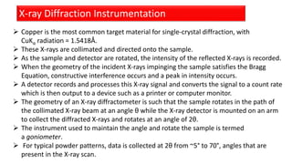 X-ray Diffraction Instrumentation
 Copper is the most common target material for single-crystal diffraction, with
CuKα radiation = 1.5418Å.
 These X-rays are collimated and directed onto the sample.
 As the sample and detector are rotated, the intensity of the reflected X-rays is recorded.
 When the geometry of the incident X-rays impinging the sample satisfies the Bragg
Equation, constructive interference occurs and a peak in intensity occurs.
 A detector records and processes this X-ray signal and converts the signal to a count rate
which is then output to a device such as a printer or computer monitor.
 The geometry of an X-ray diffractometer is such that the sample rotates in the path of
the collimated X-ray beam at an angle θ while the X-ray detector is mounted on an arm
to collect the diffracted X-rays and rotates at an angle of 2θ.
 The instrument used to maintain the angle and rotate the sample is termed
a goniometer.
 For typical powder patterns, data is collected at 2θ from ~5° to 70°, angles that are
present in the X-ray scan.
 