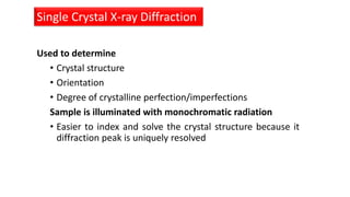 Used to determine
• Crystal structure
• Orientation
• Degree of crystalline perfection/imperfections
Sample is illuminated with monochromatic radiation
• Easier to index and solve the crystal structure because it
diffraction peak is uniquely resolved
Single Crystal X-ray Diffraction
 