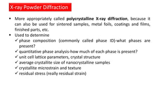  More appropriately called polycrystalline X-ray diffraction, because it
can also be used for sintered samples, metal foils, coatings and films,
finished parts, etc.
 Used to determine
 phase composition (commonly called phase ID)-what phases are
present?
 quantitative phase analysis-how much of each phase is present?
 unit cell lattice parameters, crystal structure
 average crystallite size of nanocrystalline samples
 crystallite microstrain and texture
 residual stress (really residual strain)
X-ray Powder Diffraction
 