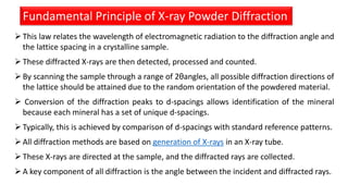 Fundamental Principle of X-ray Powder Diffraction
This law relates the wavelength of electromagnetic radiation to the diffraction angle and
the lattice spacing in a crystalline sample.
These diffracted X-rays are then detected, processed and counted.
By scanning the sample through a range of 2θangles, all possible diffraction directions of
the lattice should be attained due to the random orientation of the powdered material.
 Conversion of the diffraction peaks to d-spacings allows identification of the mineral
because each mineral has a set of unique d-spacings.
Typically, this is achieved by comparison of d-spacings with standard reference patterns.
All diffraction methods are based on generation of X-rays in an X-ray tube.
These X-rays are directed at the sample, and the diffracted rays are collected.
A key component of all diffraction is the angle between the incident and diffracted rays.
 