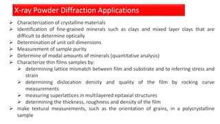 X-ray Powder Diffraction Applications
 Characterization of crystalline materials
 Identification of fine-grained minerals such as clays and mixed layer clays that are
difficult to determine optically
 Determination of unit cell dimensions
 Measurement of sample purity
 Determine of modal amounts of minerals (quantitative analysis)
 Characterize thin films samples by:
 determining lattice mismatch between film and substrate and to inferring stress and
strain
 determining dislocation density and quality of the film by rocking curve
measurements
 measuring superlattices in multilayered epitaxial structures
 determining the thickness, roughness and density of the film
 make textural measurements, such as the orientation of grains, in a polycrystalline
sample
 