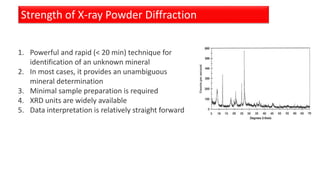 Strength of X-ray Powder Diffraction
1. Powerful and rapid (< 20 min) technique for
identification of an unknown mineral
2. In most cases, it provides an unambiguous
mineral determination
3. Minimal sample preparation is required
4. XRD units are widely available
5. Data interpretation is relatively straight forward
 