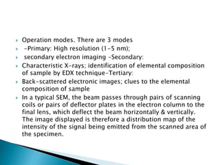  Operation modes. There are 3 modes
 -Primary: High resolution (1-5 nm);
 secondary electron imaging -Secondary:
 Characteristic X-rays; identification of elemental composition
of sample by EDX technique-Tertiary:
 Back-scattered electronic images; clues to the elemental
composition of sample
 In a typical SEM, the beam passes through pairs of scanning
coils or pairs of deflector plates in the electron column to the
final lens, which deflect the beam horizontally & vertically.
The image displayed is therefore a distribution map of the
intensity of the signal being emitted from the scanned area of
the specimen.
 