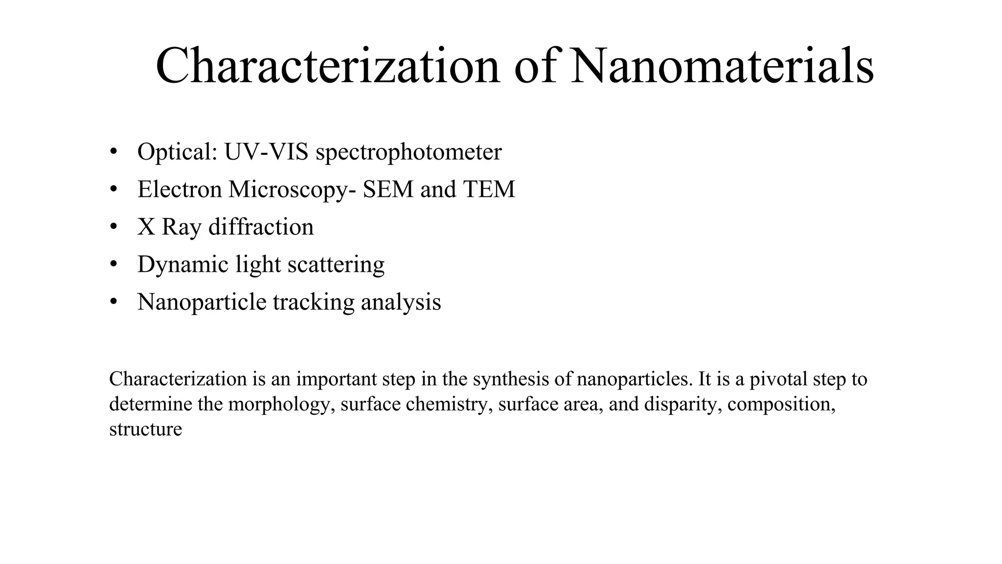Characterization of Nanomaterials
• Optical: UV-VIS spectrophotometer
• Electron Microscopy- SEM and TEM
• X Ray diffraction
• Dynamic light scattering
• Nanoparticle tracking analysis
Characterization is an important step in the synthesis of nanoparticles. It is a pivotal step to
determine the morphology, surface chemistry, surface area, and disparity, composition,
structure
 