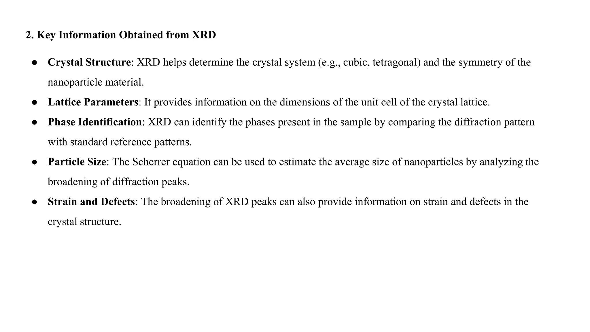 2. Key Information Obtained from XRD
● Crystal Structure: XRD helps determine the crystal system (e.g., cubic, tetragonal) and the symmetry of the
nanoparticle material.
● Lattice Parameters: It provides information on the dimensions of the unit cell of the crystal lattice.
● Phase Identification: XRD can identify the phases present in the sample by comparing the diffraction pattern
with standard reference patterns.
● Particle Size: The Scherrer equation can be used to estimate the average size of nanoparticles by analyzing the
broadening of diffraction peaks.
● Strain and Defects: The broadening of XRD peaks can also provide information on strain and defects in the
crystal structure.
 