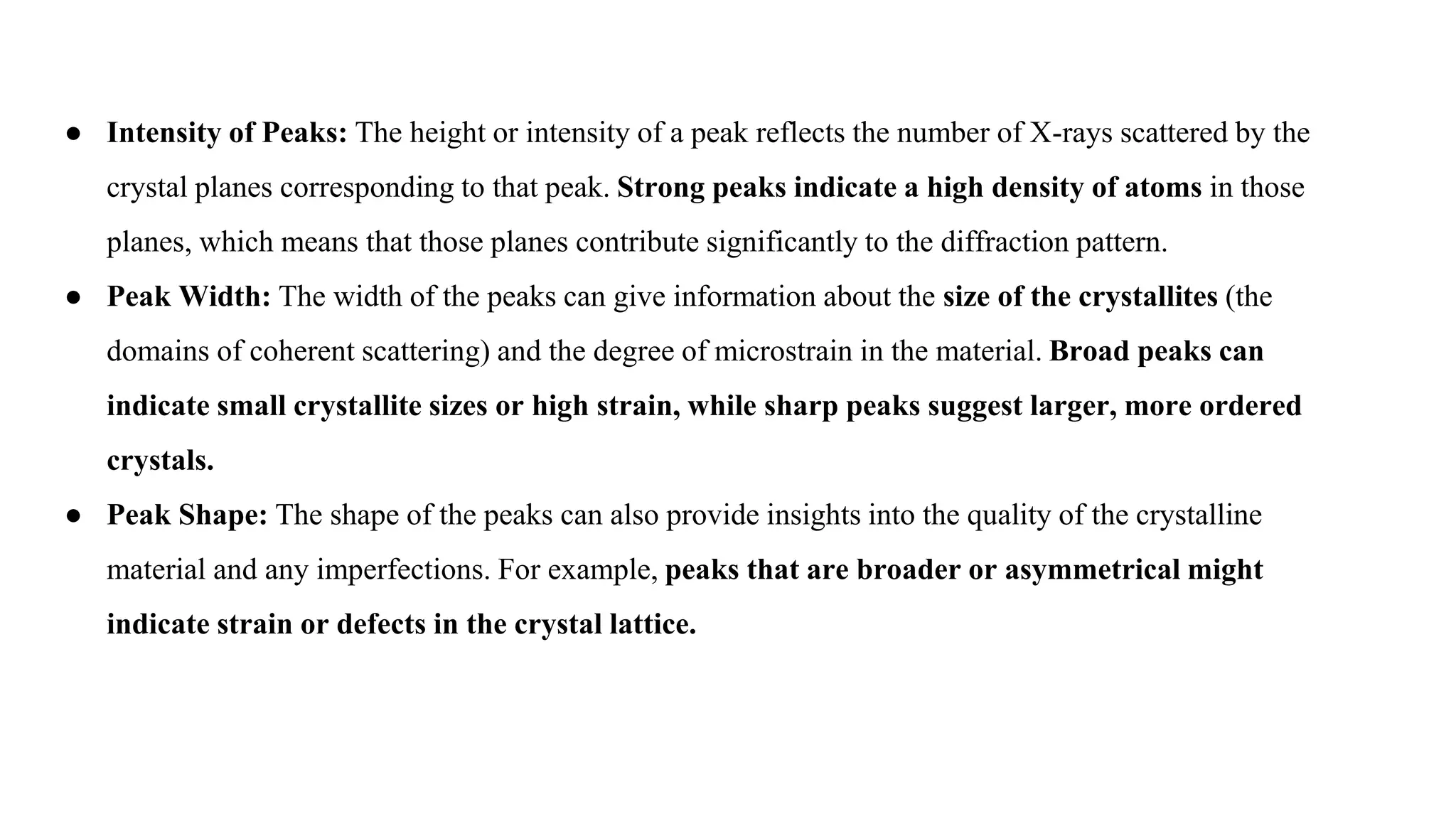 ● Intensity of Peaks: The height or intensity of a peak reflects the number of X-rays scattered by the
crystal planes corresponding to that peak. Strong peaks indicate a high density of atoms in those
planes, which means that those planes contribute significantly to the diffraction pattern.
● Peak Width: The width of the peaks can give information about the size of the crystallites (the
domains of coherent scattering) and the degree of microstrain in the material. Broad peaks can
indicate small crystallite sizes or high strain, while sharp peaks suggest larger, more ordered
crystals.
● Peak Shape: The shape of the peaks can also provide insights into the quality of the crystalline
material and any imperfections. For example, peaks that are broader or asymmetrical might
indicate strain or defects in the crystal lattice.
 