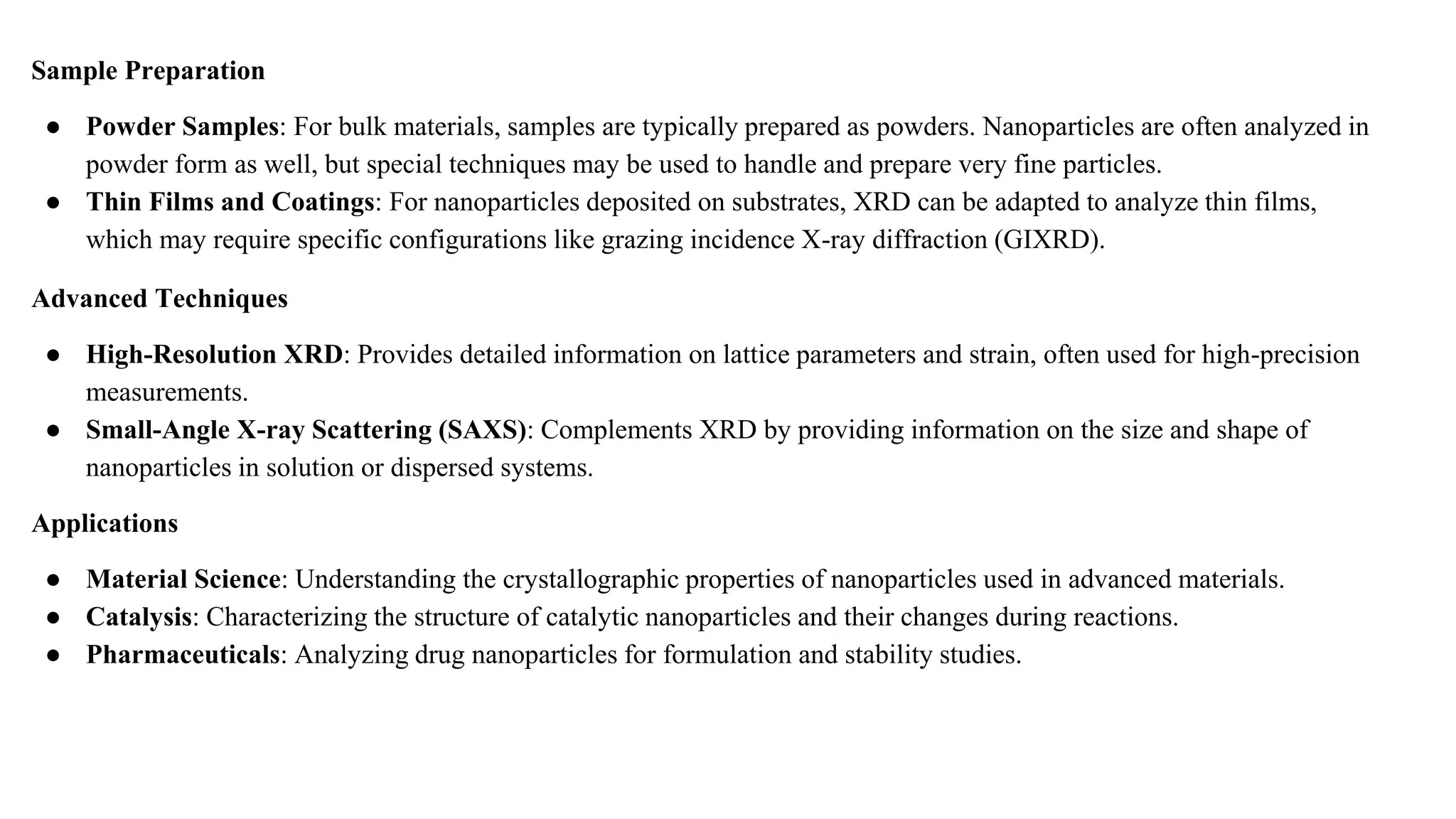 Sample Preparation
● Powder Samples: For bulk materials, samples are typically prepared as powders. Nanoparticles are often analyzed in
powder form as well, but special techniques may be used to handle and prepare very fine particles.
● Thin Films and Coatings: For nanoparticles deposited on substrates, XRD can be adapted to analyze thin films,
which may require specific configurations like grazing incidence X-ray diffraction (GIXRD).
Advanced Techniques
● High-Resolution XRD: Provides detailed information on lattice parameters and strain, often used for high-precision
measurements.
● Small-Angle X-ray Scattering (SAXS): Complements XRD by providing information on the size and shape of
nanoparticles in solution or dispersed systems.
Applications
● Material Science: Understanding the crystallographic properties of nanoparticles used in advanced materials.
● Catalysis: Characterizing the structure of catalytic nanoparticles and their changes during reactions.
● Pharmaceuticals: Analyzing drug nanoparticles for formulation and stability studies.
 