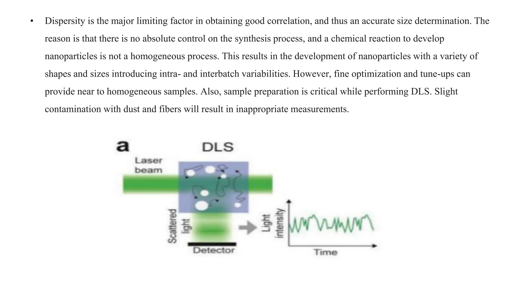 • Dispersity is the major limiting factor in obtaining good correlation, and thus an accurate size determination. The
reason is that there is no absolute control on the synthesis process, and a chemical reaction to develop
nanoparticles is not a homogeneous process. This results in the development of nanoparticles with a variety of
shapes and sizes introducing intra- and interbatch variabilities. However, fine optimization and tune-ups can
provide near to homogeneous samples. Also, sample preparation is critical while performing DLS. Slight
contamination with dust and fibers will result in inappropriate measurements.
 