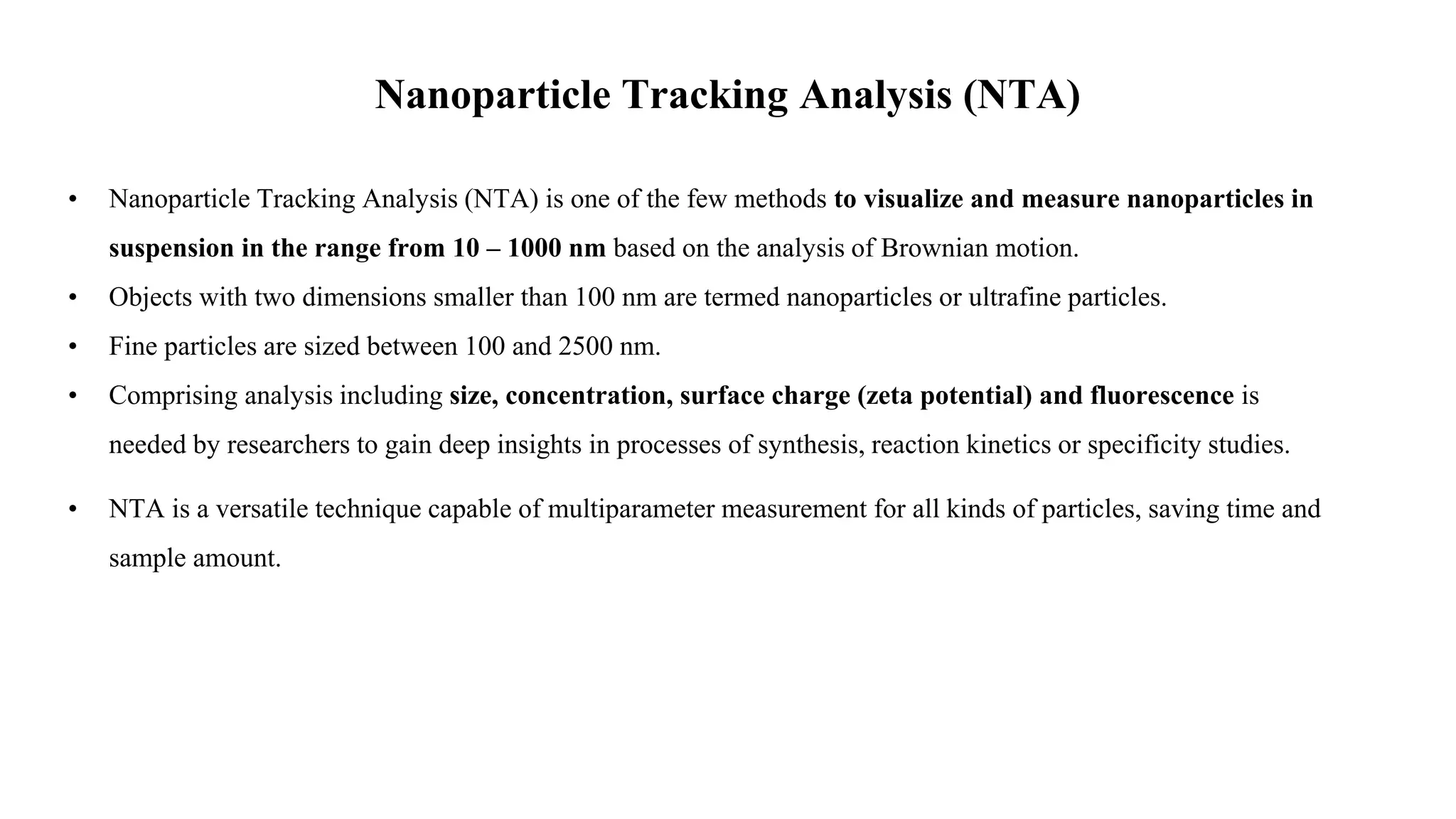 Nanoparticle Tracking Analysis (NTA)
• Nanoparticle Tracking Analysis (NTA) is one of the few methods to visualize and measure nanoparticles in
suspension in the range from 10 – 1000 nm based on the analysis of Brownian motion.
• Objects with two dimensions smaller than 100 nm are termed nanoparticles or ultrafine particles.
• Fine particles are sized between 100 and 2500 nm.
• Comprising analysis including size, concentration, surface charge (zeta potential) and fluorescence is
needed by researchers to gain deep insights in processes of synthesis, reaction kinetics or specificity studies.
• NTA is a versatile technique capable of multiparameter measurement for all kinds of particles, saving time and
sample amount.
 