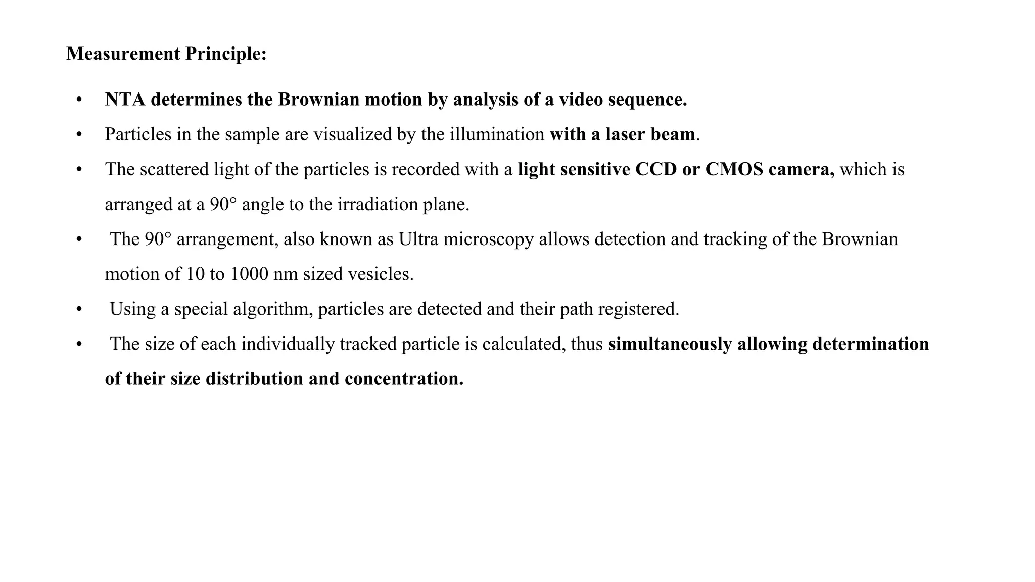 Measurement Principle:
• NTA determines the Brownian motion by analysis of a video sequence.
• Particles in the sample are visualized by the illumination with a laser beam.
• The scattered light of the particles is recorded with a light sensitive CCD or CMOS camera, which is
arranged at a 90° angle to the irradiation plane.
• The 90° arrangement, also known as Ultra microscopy allows detection and tracking of the Brownian
motion of 10 to 1000 nm sized vesicles.
• Using a special algorithm, particles are detected and their path registered.
• The size of each individually tracked particle is calculated, thus simultaneously allowing determination
of their size distribution and concentration.
 