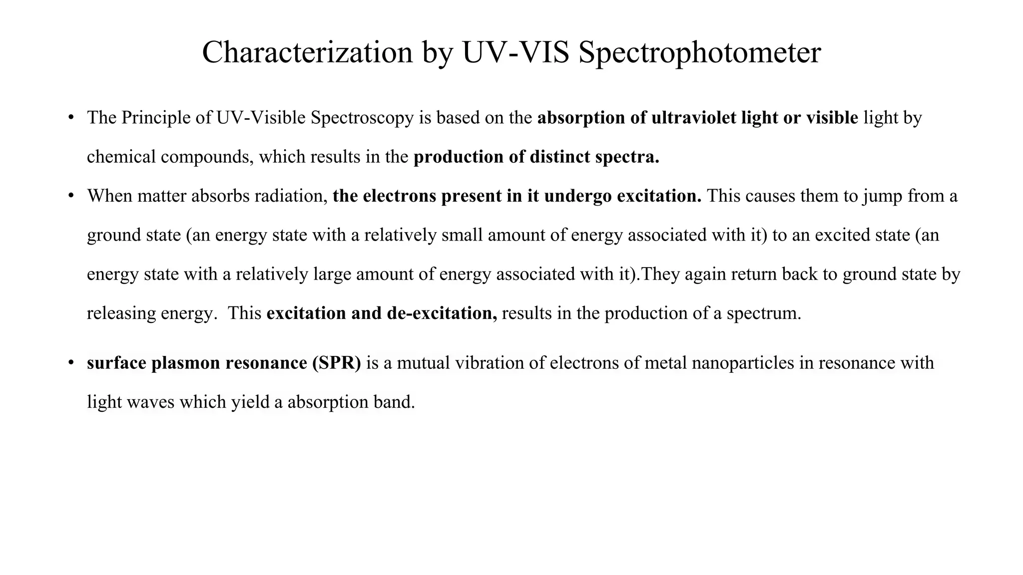 Characterization by UV-VIS Spectrophotometer
• The Principle of UV-Visible Spectroscopy is based on the absorption of ultraviolet light or visible light by
chemical compounds, which results in the production of distinct spectra.
• When matter absorbs radiation, the electrons present in it undergo excitation. This causes them to jump from a
ground state (an energy state with a relatively small amount of energy associated with it) to an excited state (an
energy state with a relatively large amount of energy associated with it).They again return back to ground state by
releasing energy. This excitation and de-excitation, results in the production of a spectrum.
• surface plasmon resonance (SPR) is a mutual vibration of electrons of metal nanoparticles in resonance with
light waves which yield a absorption band.
 