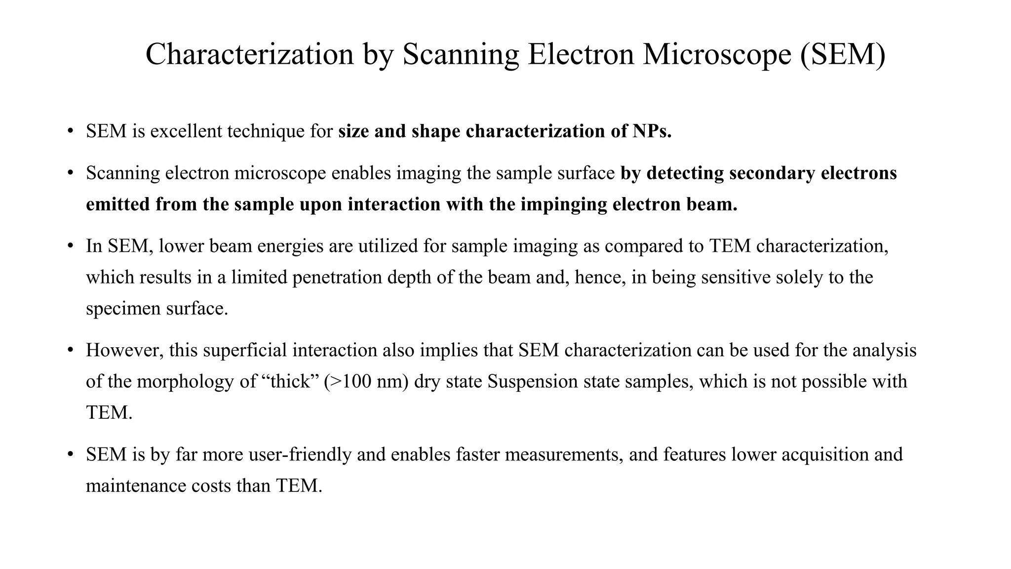 • SEM is excellent technique for size and shape characterization of NPs.
• Scanning electron microscope enables imaging the sample surface by detecting secondary electrons
emitted from the sample upon interaction with the impinging electron beam.
• In SEM, lower beam energies are utilized for sample imaging as compared to TEM characterization,
which results in a limited penetration depth of the beam and, hence, in being sensitive solely to the
specimen surface.
• However, this superficial interaction also implies that SEM characterization can be used for the analysis
of the morphology of “thick” (>100 nm) dry state Suspension state samples, which is not possible with
TEM.
• SEM is by far more user-friendly and enables faster measurements, and features lower acquisition and
maintenance costs than TEM.
Characterization by Scanning Electron Microscope (SEM)
 