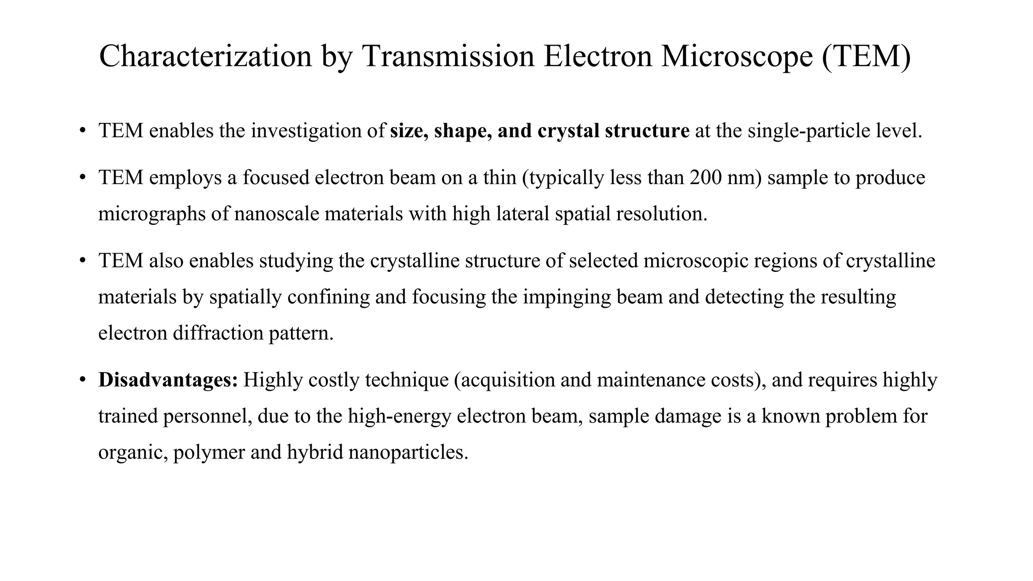 • TEM enables the investigation of size, shape, and crystal structure at the single-particle level.
• TEM employs a focused electron beam on a thin (typically less than 200 nm) sample to produce
micrographs of nanoscale materials with high lateral spatial resolution.
• TEM also enables studying the crystalline structure of selected microscopic regions of crystalline
materials by spatially confining and focusing the impinging beam and detecting the resulting
electron diffraction pattern.
• Disadvantages: Highly costly technique (acquisition and maintenance costs), and requires highly
trained personnel, due to the high-energy electron beam, sample damage is a known problem for
organic, polymer and hybrid nanoparticles.
Characterization by Transmission Electron Microscope (TEM)
 