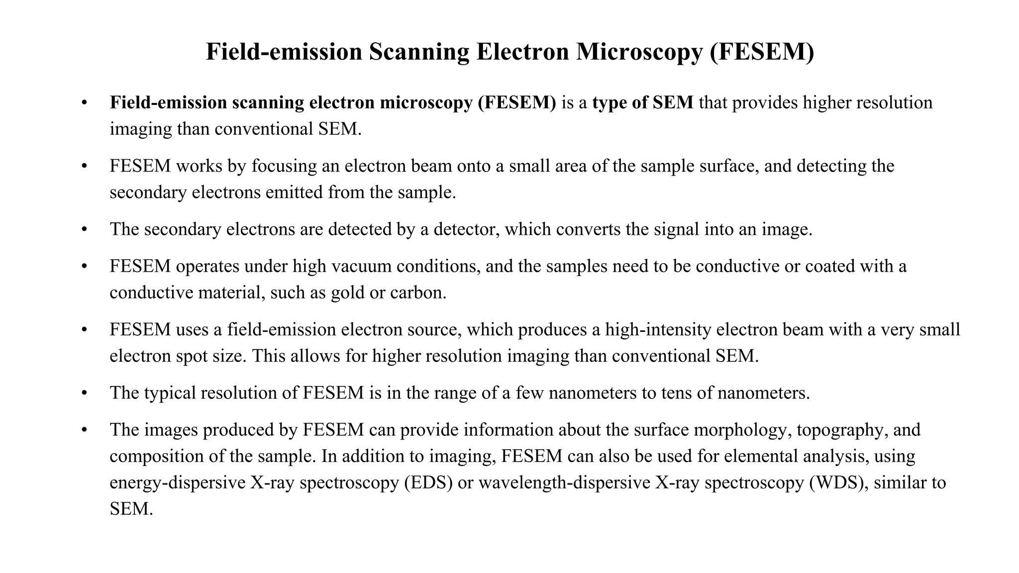 Field-emission Scanning Electron Microscopy (FESEM)
• Field-emission scanning electron microscopy (FESEM) is a type of SEM that provides higher resolution
imaging than conventional SEM.
• FESEM works by focusing an electron beam onto a small area of the sample surface, and detecting the
secondary electrons emitted from the sample.
• The secondary electrons are detected by a detector, which converts the signal into an image.
• FESEM operates under high vacuum conditions, and the samples need to be conductive or coated with a
conductive material, such as gold or carbon.
• FESEM uses a field-emission electron source, which produces a high-intensity electron beam with a very small
electron spot size. This allows for higher resolution imaging than conventional SEM.
• The typical resolution of FESEM is in the range of a few nanometers to tens of nanometers.
• The images produced by FESEM can provide information about the surface morphology, topography, and
composition of the sample. In addition to imaging, FESEM can also be used for elemental analysis, using
energy-dispersive X-ray spectroscopy (EDS) or wavelength-dispersive X-ray spectroscopy (WDS), similar to
SEM.
 