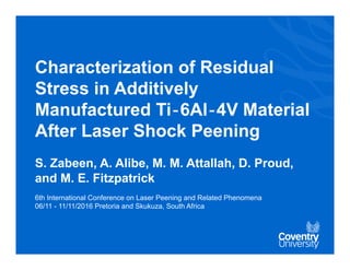 Characterization of Residual
Stress in Additively
Manufactured Ti‐6Al‐4V Material
After Laser Shock Peening
S. Zabeen, A. Alibe, M. M. Attallah, D. Proud,
and M. E. Fitzpatrick
6th International Conference on Laser Peening and Related Phenomena
06/11 - 11/11/2016 Pretoria and Skukuza, South Africa
 