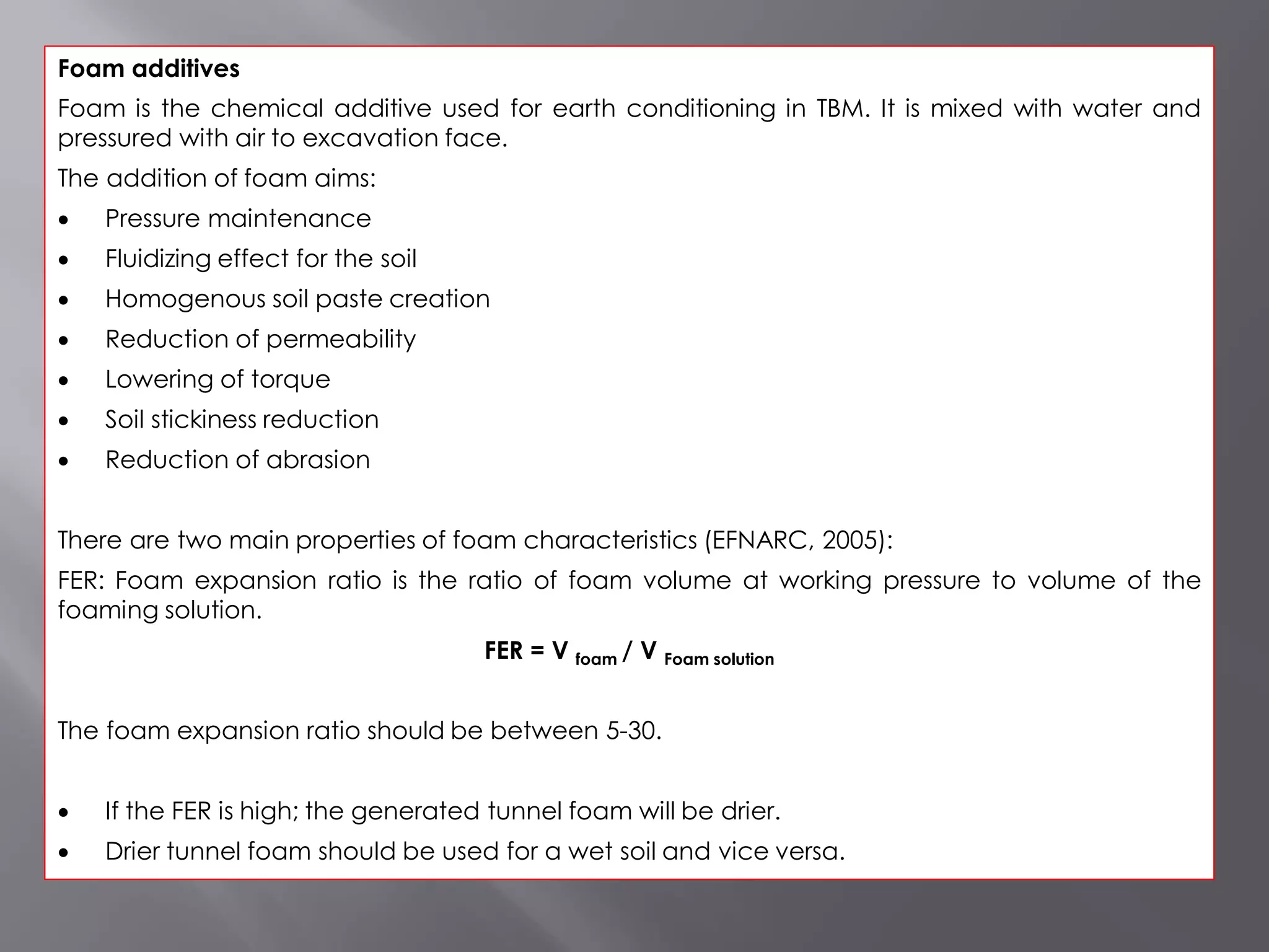 Foam additives
Foam is the chemical additive used for earth conditioning in TBM. It is mixed with water and
pressured with air to excavation face.
The addition of foam aims:
 Pressure maintenance
 Fluidizing effect for the soil
 Homogenous soil paste creation
 Reduction of permeability
 Lowering of torque
 Soil stickiness reduction
 Reduction of abrasion
There are two main properties of foam characteristics (EFNARC, 2005):
FER: Foam expansion ratio is the ratio of foam volume at working pressure to volume of the
foaming solution.
FER = V foam / V Foam solution
The foam expansion ratio should be between 5-30.
 If the FER is high; the generated tunnel foam will be drier.
 Drier tunnel foam should be used for a wet soil and vice versa.
 