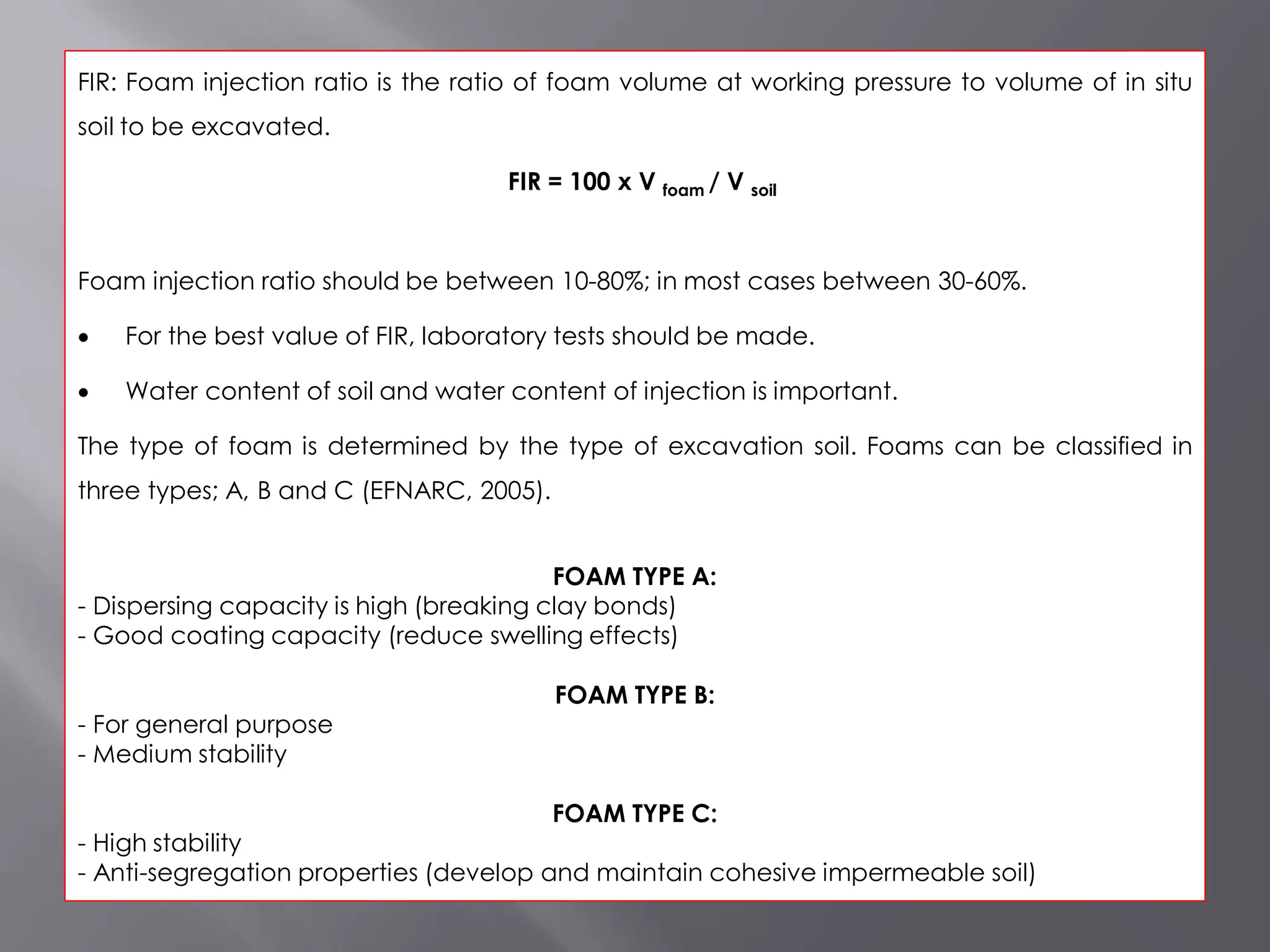 FIR: Foam injection ratio is the ratio of foam volume at working pressure to volume of in situ
soil to be excavated.
FIR = 100 x V foam / V soil
Foam injection ratio should be between 10-80%; in most cases between 30-60%.
 For the best value of FIR, laboratory tests should be made.
 Water content of soil and water content of injection is important.
The type of foam is determined by the type of excavation soil. Foams can be classified in
three types; A, B and C (EFNARC, 2005).
FOAM TYPE A:
- Dispersing capacity is high (breaking clay bonds)
- Good coating capacity (reduce swelling effects)
FOAM TYPE B:
- For general purpose
- Medium stability
FOAM TYPE C:
- High stability
- Anti-segregation properties (develop and maintain cohesive impermeable soil)
 