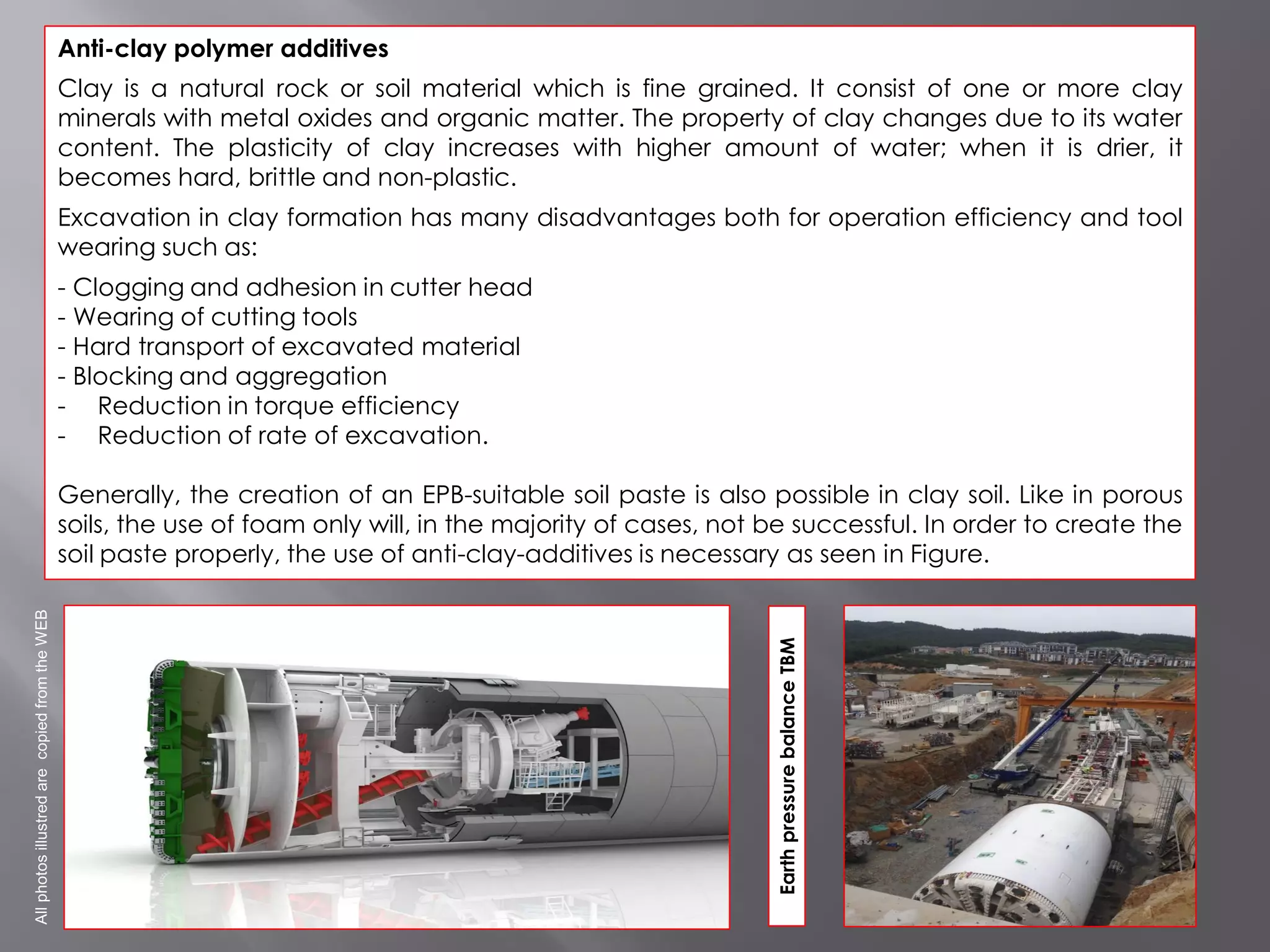 Anti-clay polymer additives
Clay is a natural rock or soil material which is fine grained. It consist of one or more clay
minerals with metal oxides and organic matter. The property of clay changes due to its water
content. The plasticity of clay increases with higher amount of water; when it is drier, it
becomes hard, brittle and non-plastic.
Excavation in clay formation has many disadvantages both for operation efficiency and tool
wearing such as:
- Clogging and adhesion in cutter head
- Wearing of cutting tools
- Hard transport of excavated material
- Blocking and aggregation
- Reduction in torque efficiency
- Reduction of rate of excavation.
Generally, the creation of an EPB-suitable soil paste is also possible in clay soil. Like in porous
soils, the use of foam only will, in the majority of cases, not be successful. In order to create the
soil paste properly, the use of anti-clay-additives is necessary as seen in Figure.
EarthpressurebalanceTBM
AllphotosillustredarecopiedfromtheWEB
 