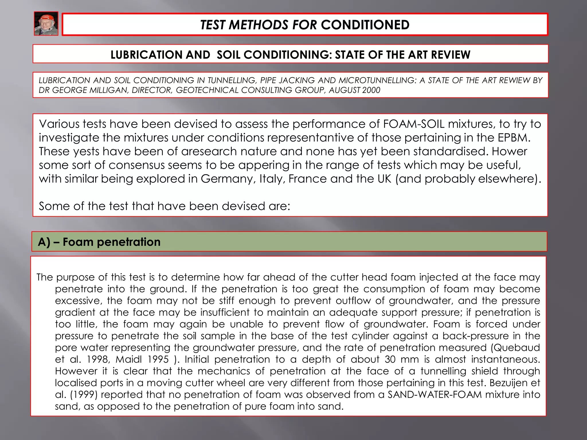 TEST METHODS FOR CONDITIONED
LUBRICATION AND SOIL CONDITIONING: STATE OF THE ART REVIEW
LUBRICATION AND SOIL CONDITIONING IN TUNNELLING, PIPE JACKING AND MICROTUNNELLING: A STATE OF THE ART REWIEW BY
DR GEORGE MILLIGAN, DIRECTOR, GEOTECHNICAL CONSULTING GROUP, AUGUST 2000
The purpose of this test is to determine how far ahead of the cutter head foam injected at the face may
penetrate into the ground. If the penetration is too great the consumption of foam may become
excessive, the foam may not be stiff enough to prevent outflow of groundwater, and the pressure
gradient at the face may be insufficient to maintain an adequate support pressure; if penetration is
too little, the foam may again be unable to prevent flow of groundwater. Foam is forced under
pressure to penetrate the soil sample in the base of the test cylinder against a back-pressure in the
pore water representing the groundwater pressure, and the rate of penetration measured (Quebaud
et al. 1998, Maidl 1995 ). Initial penetration to a depth of about 30 mm is almost instantaneous.
However it is clear that the mechanics of penetration at the face of a tunnelling shield through
localised ports in a moving cutter wheel are very different from those pertaining in this test. Bezuijen et
al. (1999) reported that no penetration of foam was observed from a SAND-WATER-FOAM mixture into
sand, as opposed to the penetration of pure foam into sand.
Various tests have been devised to assess the performance of FOAM-SOIL mixtures, to try to
investigate the mixtures under conditions representantive of those pertaining in the EPBM.
These yests have been of aresearch nature and none has yet been standardised. Hower
some sort of consensus seems to be appering in the range of tests which may be useful,
with similar being explored in Germany, Italy, France and the UK (and probably elsewhere).
Some of the test that have been devised are:
A) – Foam penetration
 