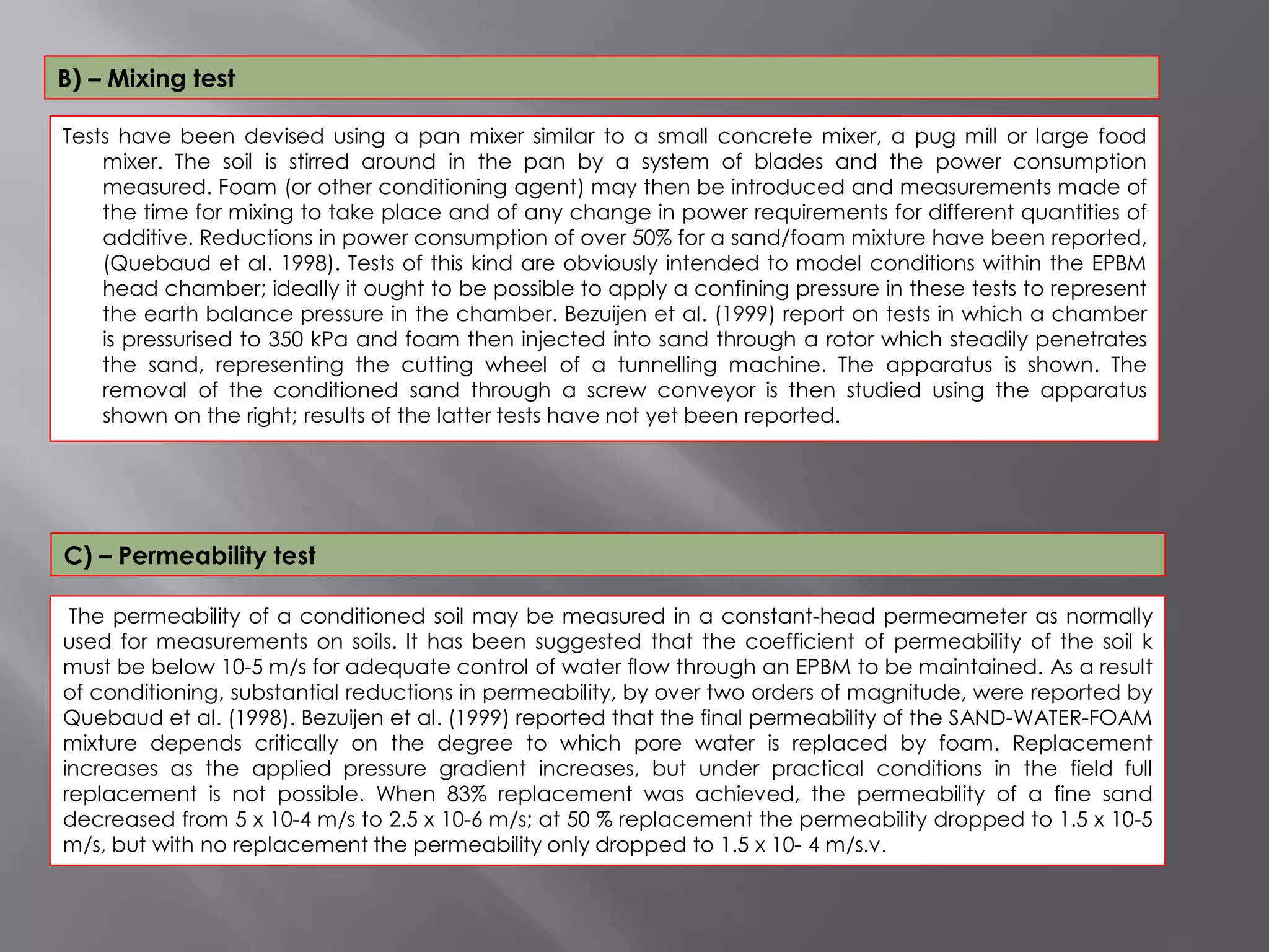 Tests have been devised using a pan mixer similar to a small concrete mixer, a pug mill or large food
mixer. The soil is stirred around in the pan by a system of blades and the power consumption
measured. Foam (or other conditioning agent) may then be introduced and measurements made of
the time for mixing to take place and of any change in power requirements for different quantities of
additive. Reductions in power consumption of over 50% for a sand/foam mixture have been reported,
(Quebaud et al. 1998). Tests of this kind are obviously intended to model conditions within the EPBM
head chamber; ideally it ought to be possible to apply a confining pressure in these tests to represent
the earth balance pressure in the chamber. Bezuijen et al. (1999) report on tests in which a chamber
is pressurised to 350 kPa and foam then injected into sand through a rotor which steadily penetrates
the sand, representing the cutting wheel of a tunnelling machine. The apparatus is shown. The
removal of the conditioned sand through a screw conveyor is then studied using the apparatus
shown on the right; results of the latter tests have not yet been reported.
B) – Mixing test
The permeability of a conditioned soil may be measured in a constant-head permeameter as normally
used for measurements on soils. It has been suggested that the coefficient of permeability of the soil k
must be below 10-5 m/s for adequate control of water flow through an EPBM to be maintained. As a result
of conditioning, substantial reductions in permeability, by over two orders of magnitude, were reported by
Quebaud et al. (1998). Bezuijen et al. (1999) reported that the final permeability of the SAND-WATER-FOAM
mixture depends critically on the degree to which pore water is replaced by foam. Replacement
increases as the applied pressure gradient increases, but under practical conditions in the field full
replacement is not possible. When 83% replacement was achieved, the permeability of a fine sand
decreased from 5 x 10-4 m/s to 2.5 x 10-6 m/s; at 50 % replacement the permeability dropped to 1.5 x 10-5
m/s, but with no replacement the permeability only dropped to 1.5 x 10- 4 m/s.v.
C) – Permeability test
 