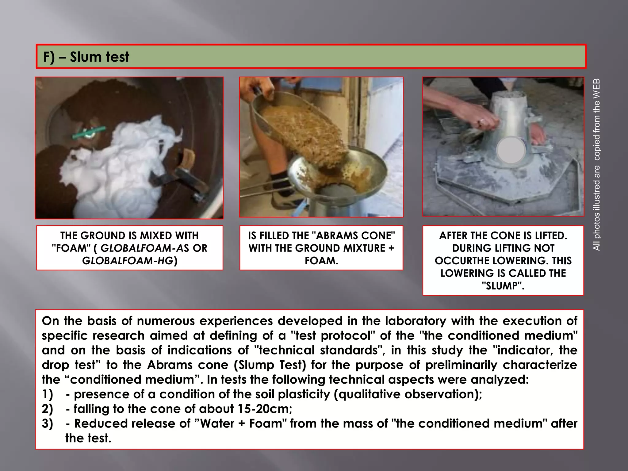 THE GROUND IS MIXED WITH
"FOAM" ( GLOBALFOAM-AS OR
GLOBALFOAM-HG)
AFTER THE CONE IS LIFTED.
DURING LIFTING NOT
OCCURTHE LOWERING. THIS
LOWERING IS CALLED THE
"SLUMP".
IS FILLED THE "ABRAMS CONE"
WITH THE GROUND MIXTURE +
FOAM.
On the basis of numerous experiences developed in the laboratory with the execution of
specific research aimed at defining of a "test protocol" of the "the conditioned medium"
and on the basis of indications of "technical standards", in this study the "indicator, the
drop test” to the Abrams cone (Slump Test) for the purpose of preliminarily characterize
the “conditioned medium”. In tests the following technical aspects were analyzed:
1) - presence of a condition of the soil plasticity (qualitative observation);
2) - falling to the cone of about 15-20cm;
3) - Reduced release of ”Water + Foam" from the mass of "the conditioned medium" after
the test.
AllphotosillustredarecopiedfromtheWEB
F) – Slum test
 