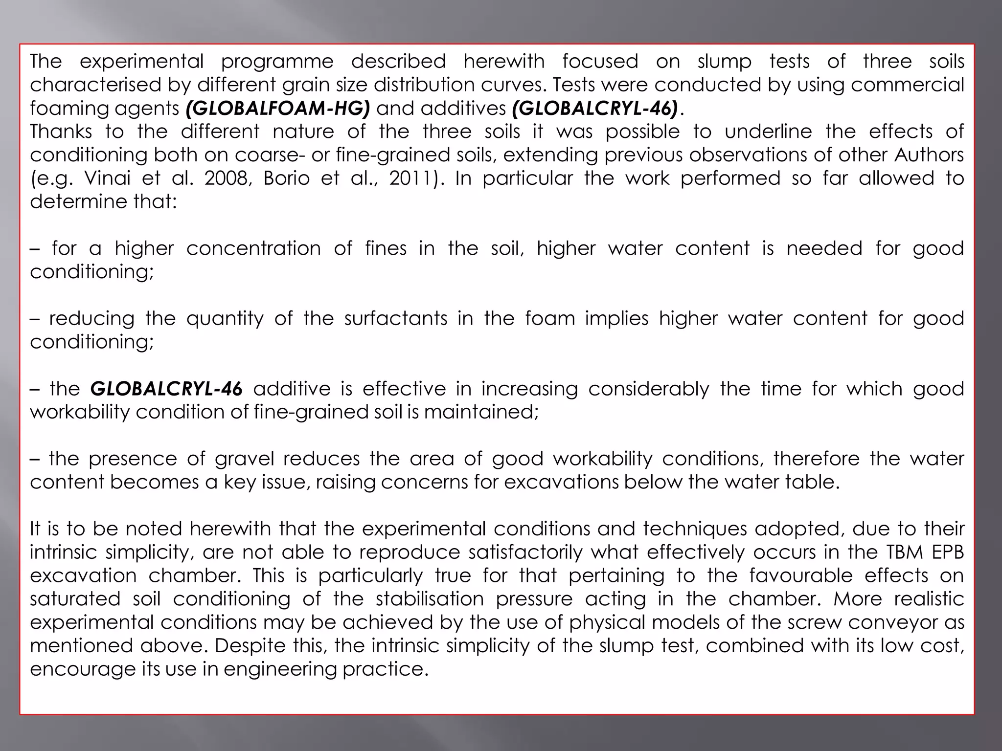 The experimental programme described herewith focused on slump tests of three soils
characterised by different grain size distribution curves. Tests were conducted by using commercial
foaming agents (GLOBALFOAM-HG) and additives (GLOBALCRYL-46).
Thanks to the different nature of the three soils it was possible to underline the effects of
conditioning both on coarse- or fine-grained soils, extending previous observations of other Authors
(e.g. Vinai et al. 2008, Borio et al., 2011). In particular the work performed so far allowed to
determine that:
– for a higher concentration of fines in the soil, higher water content is needed for good
conditioning;
– reducing the quantity of the surfactants in the foam implies higher water content for good
conditioning;
– the GLOBALCRYL-46 additive is effective in increasing considerably the time for which good
workability condition of fine-grained soil is maintained;
– the presence of gravel reduces the area of good workability conditions, therefore the water
content becomes a key issue, raising concerns for excavations below the water table.
It is to be noted herewith that the experimental conditions and techniques adopted, due to their
intrinsic simplicity, are not able to reproduce satisfactorily what effectively occurs in the TBM EPB
excavation chamber. This is particularly true for that pertaining to the favourable effects on
saturated soil conditioning of the stabilisation pressure acting in the chamber. More realistic
experimental conditions may be achieved by the use of physical models of the screw conveyor as
mentioned above. Despite this, the intrinsic simplicity of the slump test, combined with its low cost,
encourage its use in engineering practice.
 