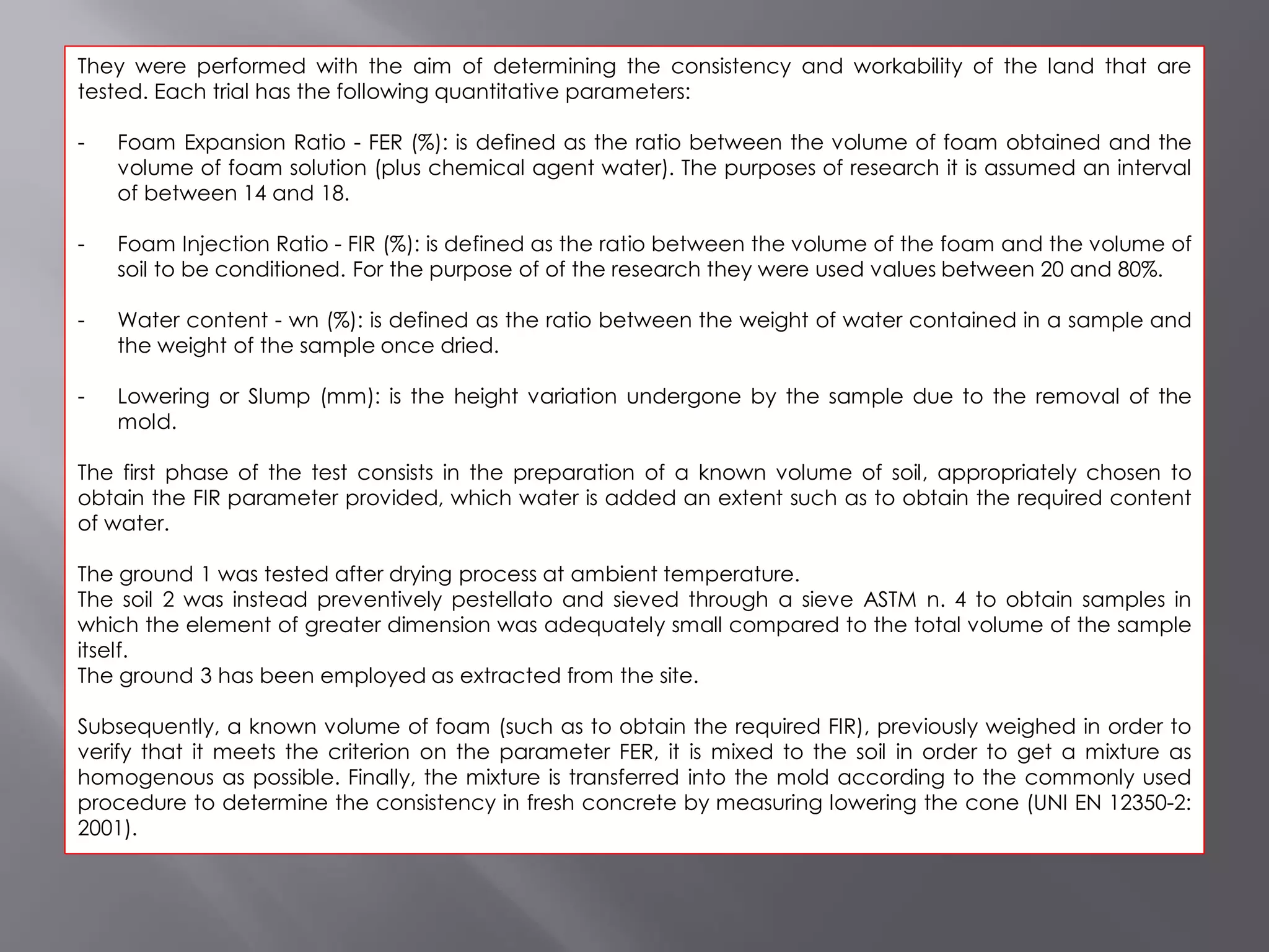 They were performed with the aim of determining the consistency and workability of the land that are
tested. Each trial has the following quantitative parameters:
- Foam Expansion Ratio - FER (%): is defined as the ratio between the volume of foam obtained and the
volume of foam solution (plus chemical agent water). The purposes of research it is assumed an interval
of between 14 and 18.
- Foam Injection Ratio - FIR (%): is defined as the ratio between the volume of the foam and the volume of
soil to be conditioned. For the purpose of of the research they were used values between 20 and 80%.
- Water content - wn (%): is defined as the ratio between the weight of water contained in a sample and
the weight of the sample once dried.
- Lowering or Slump (mm): is the height variation undergone by the sample due to the removal of the
mold.
The first phase of the test consists in the preparation of a known volume of soil, appropriately chosen to
obtain the FIR parameter provided, which water is added an extent such as to obtain the required content
of water.
The ground 1 was tested after drying process at ambient temperature.
The soil 2 was instead preventively pestellato and sieved through a sieve ASTM n. 4 to obtain samples in
which the element of greater dimension was adequately small compared to the total volume of the sample
itself.
The ground 3 has been employed as extracted from the site.
Subsequently, a known volume of foam (such as to obtain the required FIR), previously weighed in order to
verify that it meets the criterion on the parameter FER, it is mixed to the soil in order to get a mixture as
homogenous as possible. Finally, the mixture is transferred into the mold according to the commonly used
procedure to determine the consistency in fresh concrete by measuring lowering the cone (UNI EN 12350-2:
2001).
 