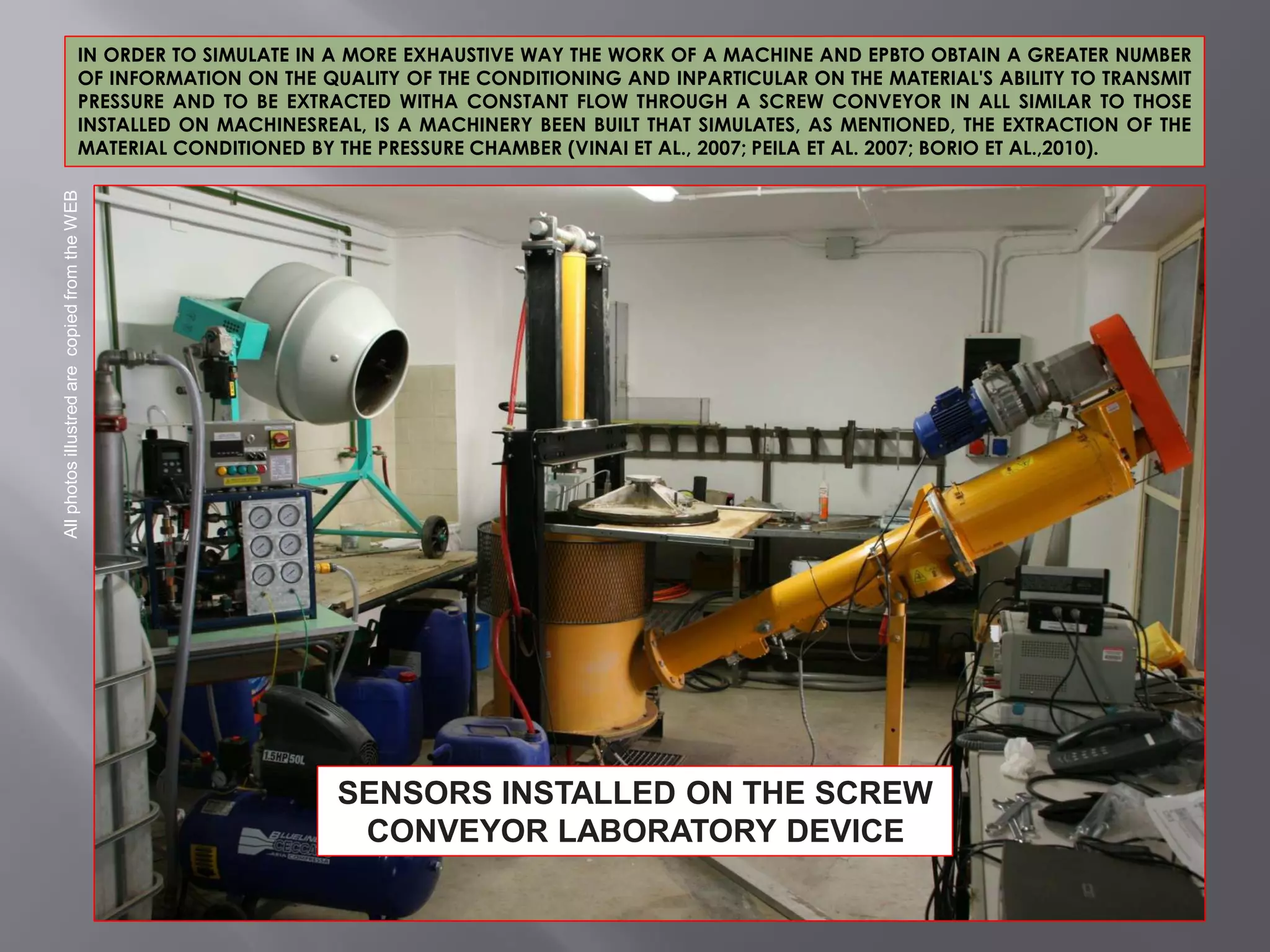 IN ORDER TO SIMULATE IN A MORE EXHAUSTIVE WAY THE WORK OF A MACHINE AND EPBTO OBTAIN A GREATER NUMBER
OF INFORMATION ON THE QUALITY OF THE CONDITIONING AND INPARTICULAR ON THE MATERIAL'S ABILITY TO TRANSMIT
PRESSURE AND TO BE EXTRACTED WITHA CONSTANT FLOW THROUGH A SCREW CONVEYOR IN ALL SIMILAR TO THOSE
INSTALLED ON MACHINESREAL, IS A MACHINERY BEEN BUILT THAT SIMULATES, AS MENTIONED, THE EXTRACTION OF THE
MATERIAL CONDITIONED BY THE PRESSURE CHAMBER (VINAI ET AL., 2007; PEILA ET AL. 2007; BORIO ET AL.,2010).
AllphotosillustredarecopiedfromtheWEB
SENSORS INSTALLED ON THE SCREW
CONVEYOR LABORATORY DEVICE
 