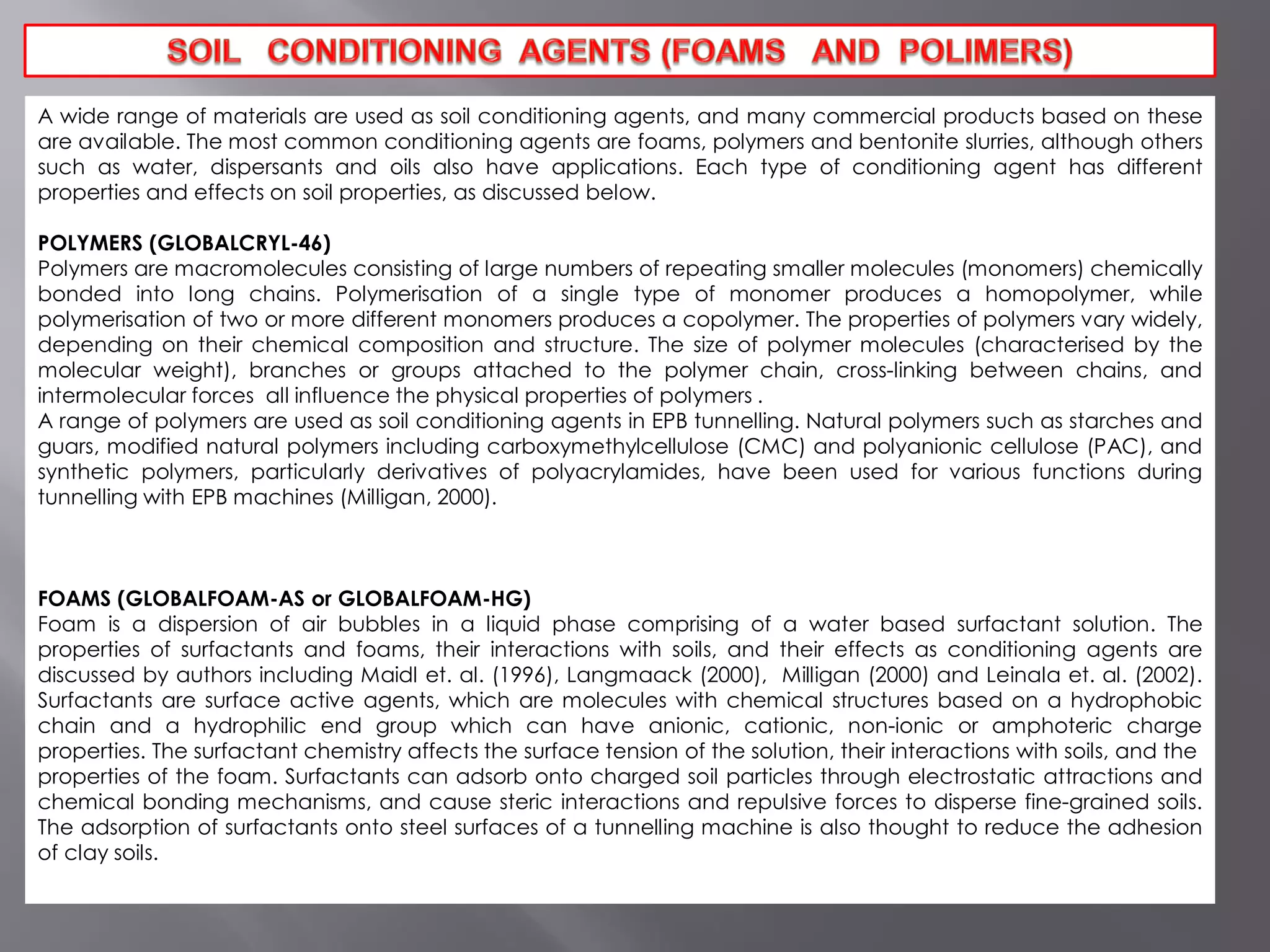 A wide range of materials are used as soil conditioning agents, and many commercial products based on these
are available. The most common conditioning agents are foams, polymers and bentonite slurries, although others
such as water, dispersants and oils also have applications. Each type of conditioning agent has different
properties and effects on soil properties, as discussed below.
POLYMERS (GLOBALCRYL-46)
Polymers are macromolecules consisting of large numbers of repeating smaller molecules (monomers) chemically
bonded into long chains. Polymerisation of a single type of monomer produces a homopolymer, while
polymerisation of two or more different monomers produces a copolymer. The properties of polymers vary widely,
depending on their chemical composition and structure. The size of polymer molecules (characterised by the
molecular weight), branches or groups attached to the polymer chain, cross-linking between chains, and
intermolecular forces all influence the physical properties of polymers .
A range of polymers are used as soil conditioning agents in EPB tunnelling. Natural polymers such as starches and
guars, modified natural polymers including carboxymethylcellulose (CMC) and polyanionic cellulose (PAC), and
synthetic polymers, particularly derivatives of polyacrylamides, have been used for various functions during
tunnelling with EPB machines (Milligan, 2000).
FOAMS (GLOBALFOAM-AS or GLOBALFOAM-HG)
Foam is a dispersion of air bubbles in a liquid phase comprising of a water based surfactant solution. The
properties of surfactants and foams, their interactions with soils, and their effects as conditioning agents are
discussed by authors including Maidl et. al. (1996), Langmaack (2000), Milligan (2000) and Leinala et. al. (2002).
Surfactants are surface active agents, which are molecules with chemical structures based on a hydrophobic
chain and a hydrophilic end group which can have anionic, cationic, non-ionic or amphoteric charge
properties. The surfactant chemistry affects the surface tension of the solution, their interactions with soils, and the
properties of the foam. Surfactants can adsorb onto charged soil particles through electrostatic attractions and
chemical bonding mechanisms, and cause steric interactions and repulsive forces to disperse fine-grained soils.
The adsorption of surfactants onto steel surfaces of a tunnelling machine is also thought to reduce the adhesion
of clay soils.
 