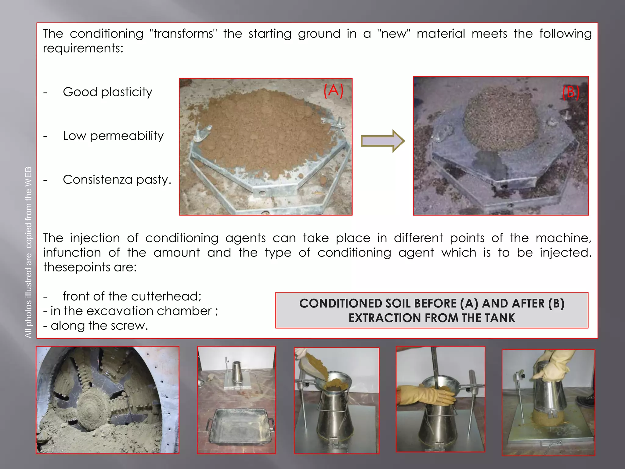 The conditioning "transforms" the starting ground in a "new" material meets the following
requirements:
- Good plasticity
- Low permeability
- Consistenza pasty.
The injection of conditioning agents can take place in different points of the machine,
infunction of the amount and the type of conditioning agent which is to be injected.
thesepoints are:
- front of the cutterhead;
- in the excavation chamber ;
- along the screw.
AllphotosillustredarecopiedfromtheWEB
CONDITIONED SOIL BEFORE (A) AND AFTER (B)
EXTRACTION FROM THE TANK
(A) (B)
 
