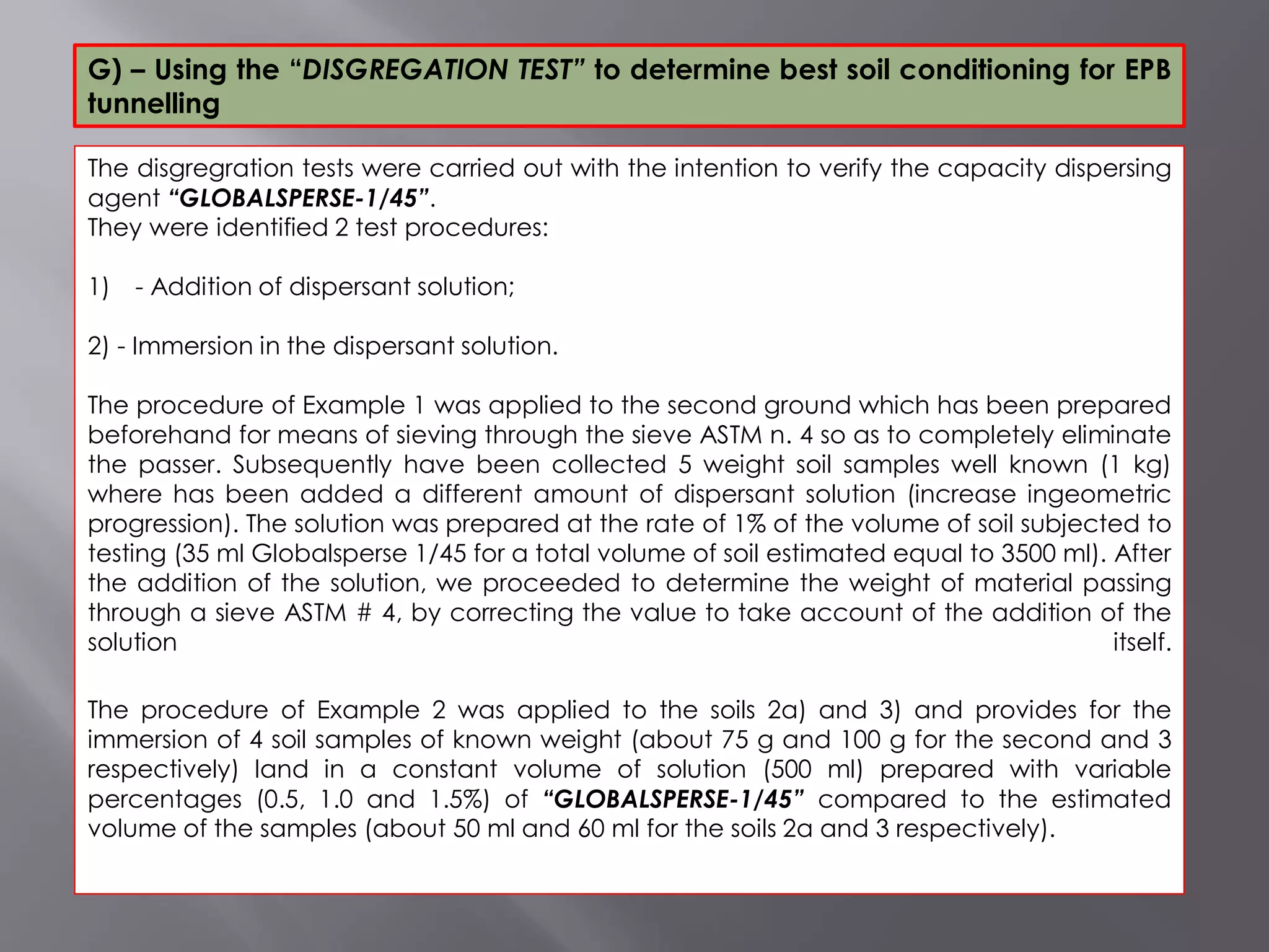 The disgregration tests were carried out with the intention to verify the capacity dispersing
agent “GLOBALSPERSE-1/45”.
They were identified 2 test procedures:
1) - Addition of dispersant solution;
2) - Immersion in the dispersant solution.
The procedure of Example 1 was applied to the second ground which has been prepared
beforehand for means of sieving through the sieve ASTM n. 4 so as to completely eliminate
the passer. Subsequently have been collected 5 weight soil samples well known (1 kg)
where has been added a different amount of dispersant solution (increase ingeometric
progression). The solution was prepared at the rate of 1% of the volume of soil subjected to
testing (35 ml Globalsperse 1/45 for a total volume of soil estimated equal to 3500 ml). After
the addition of the solution, we proceeded to determine the weight of material passing
through a sieve ASTM # 4, by correcting the value to take account of the addition of the
solution itself.
The procedure of Example 2 was applied to the soils 2a) and 3) and provides for the
immersion of 4 soil samples of known weight (about 75 g and 100 g for the second and 3
respectively) land in a constant volume of solution (500 ml) prepared with variable
percentages (0.5, 1.0 and 1.5%) of “GLOBALSPERSE-1/45” compared to the estimated
volume of the samples (about 50 ml and 60 ml for the soils 2a and 3 respectively).
G) – Using the “DISGREGATION TEST” to determine best soil conditioning for EPB
tunnelling
 
